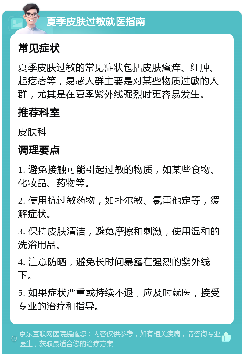 夏季皮肤过敏就医指南 常见症状 夏季皮肤过敏的常见症状包括皮肤瘙痒、红肿、起疙瘩等，易感人群主要是对某些物质过敏的人群，尤其是在夏季紫外线强烈时更容易发生。 推荐科室 皮肤科 调理要点 1. 避免接触可能引起过敏的物质，如某些食物、化妆品、药物等。 2. 使用抗过敏药物，如扑尔敏、氯雷他定等，缓解症状。 3. 保持皮肤清洁，避免摩擦和刺激，使用温和的洗浴用品。 4. 注意防晒，避免长时间暴露在强烈的紫外线下。 5. 如果症状严重或持续不退，应及时就医，接受专业的治疗和指导。