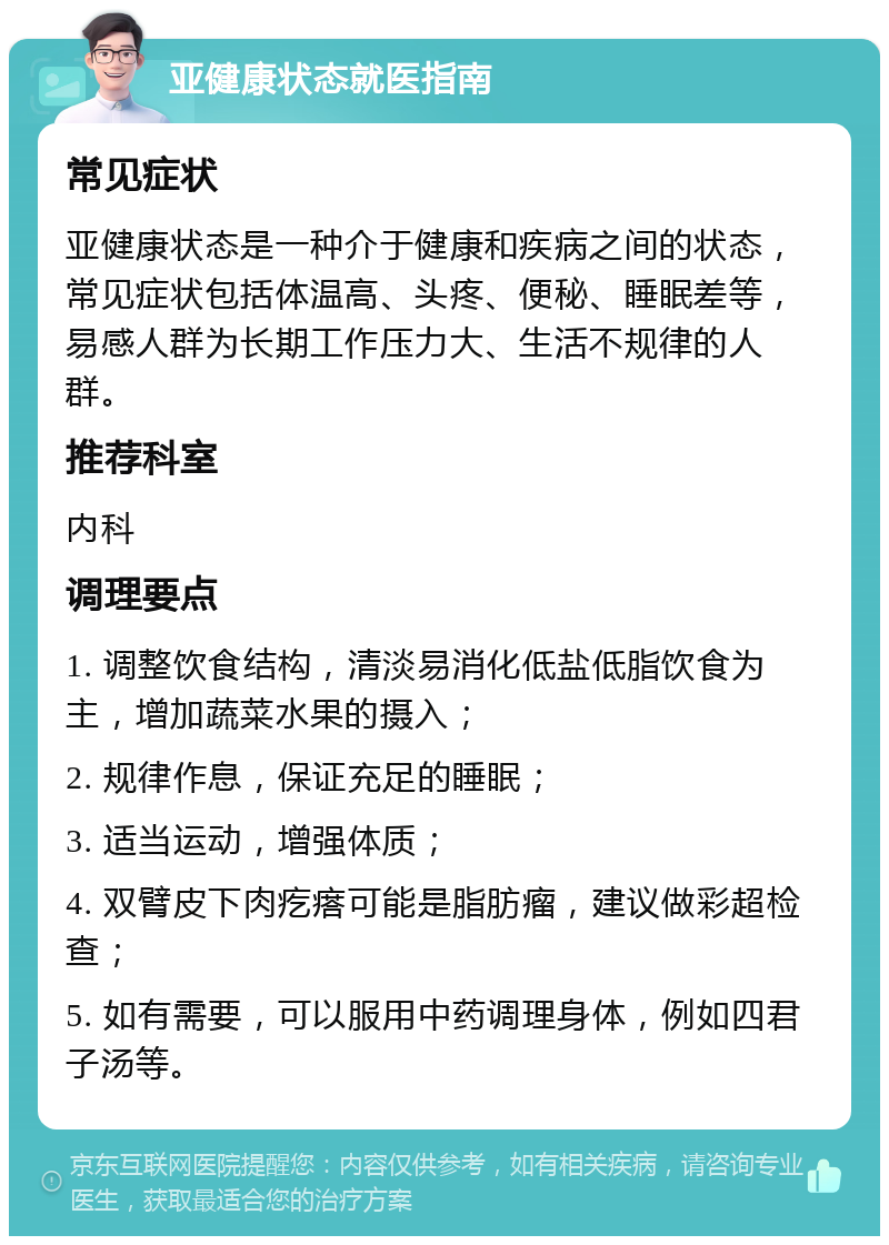 亚健康状态就医指南 常见症状 亚健康状态是一种介于健康和疾病之间的状态，常见症状包括体温高、头疼、便秘、睡眠差等，易感人群为长期工作压力大、生活不规律的人群。 推荐科室 内科 调理要点 1. 调整饮食结构，清淡易消化低盐低脂饮食为主，增加蔬菜水果的摄入； 2. 规律作息，保证充足的睡眠； 3. 适当运动，增强体质； 4. 双臂皮下肉疙瘩可能是脂肪瘤，建议做彩超检查； 5. 如有需要，可以服用中药调理身体，例如四君子汤等。