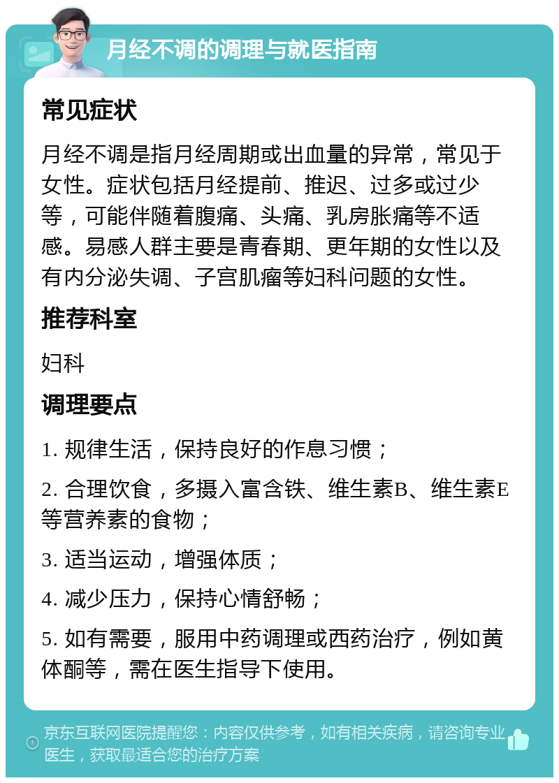 月经不调的调理与就医指南 常见症状 月经不调是指月经周期或出血量的异常，常见于女性。症状包括月经提前、推迟、过多或过少等，可能伴随着腹痛、头痛、乳房胀痛等不适感。易感人群主要是青春期、更年期的女性以及有内分泌失调、子宫肌瘤等妇科问题的女性。 推荐科室 妇科 调理要点 1. 规律生活，保持良好的作息习惯； 2. 合理饮食，多摄入富含铁、维生素B、维生素E等营养素的食物； 3. 适当运动，增强体质； 4. 减少压力，保持心情舒畅； 5. 如有需要，服用中药调理或西药治疗，例如黄体酮等，需在医生指导下使用。