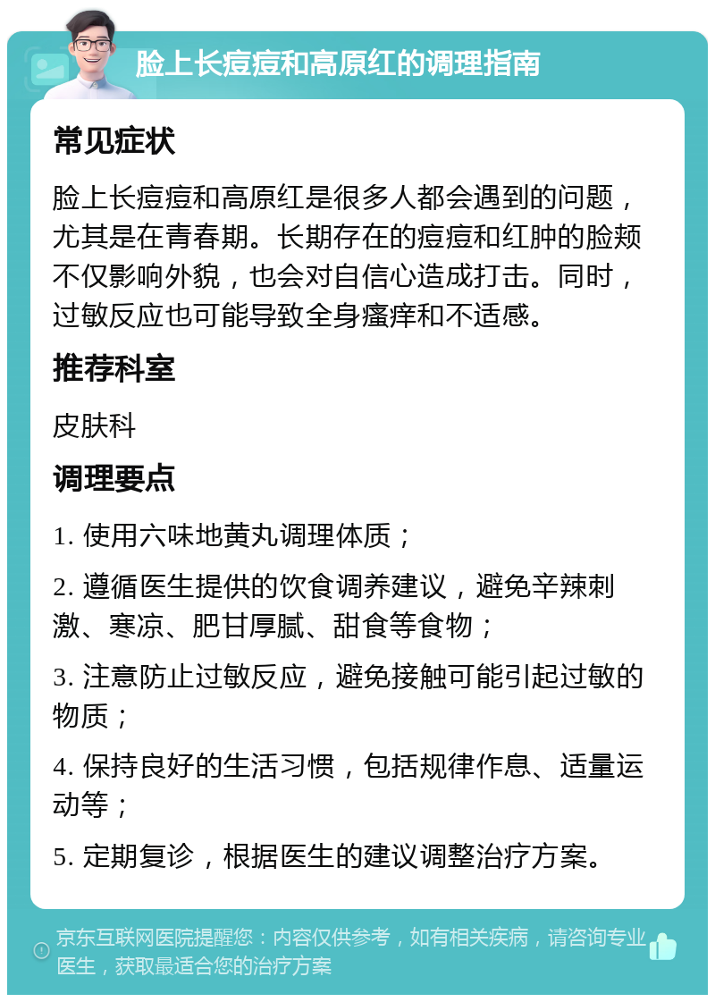 脸上长痘痘和高原红的调理指南 常见症状 脸上长痘痘和高原红是很多人都会遇到的问题，尤其是在青春期。长期存在的痘痘和红肿的脸颊不仅影响外貌，也会对自信心造成打击。同时，过敏反应也可能导致全身瘙痒和不适感。 推荐科室 皮肤科 调理要点 1. 使用六味地黄丸调理体质； 2. 遵循医生提供的饮食调养建议，避免辛辣刺激、寒凉、肥甘厚腻、甜食等食物； 3. 注意防止过敏反应，避免接触可能引起过敏的物质； 4. 保持良好的生活习惯，包括规律作息、适量运动等； 5. 定期复诊，根据医生的建议调整治疗方案。