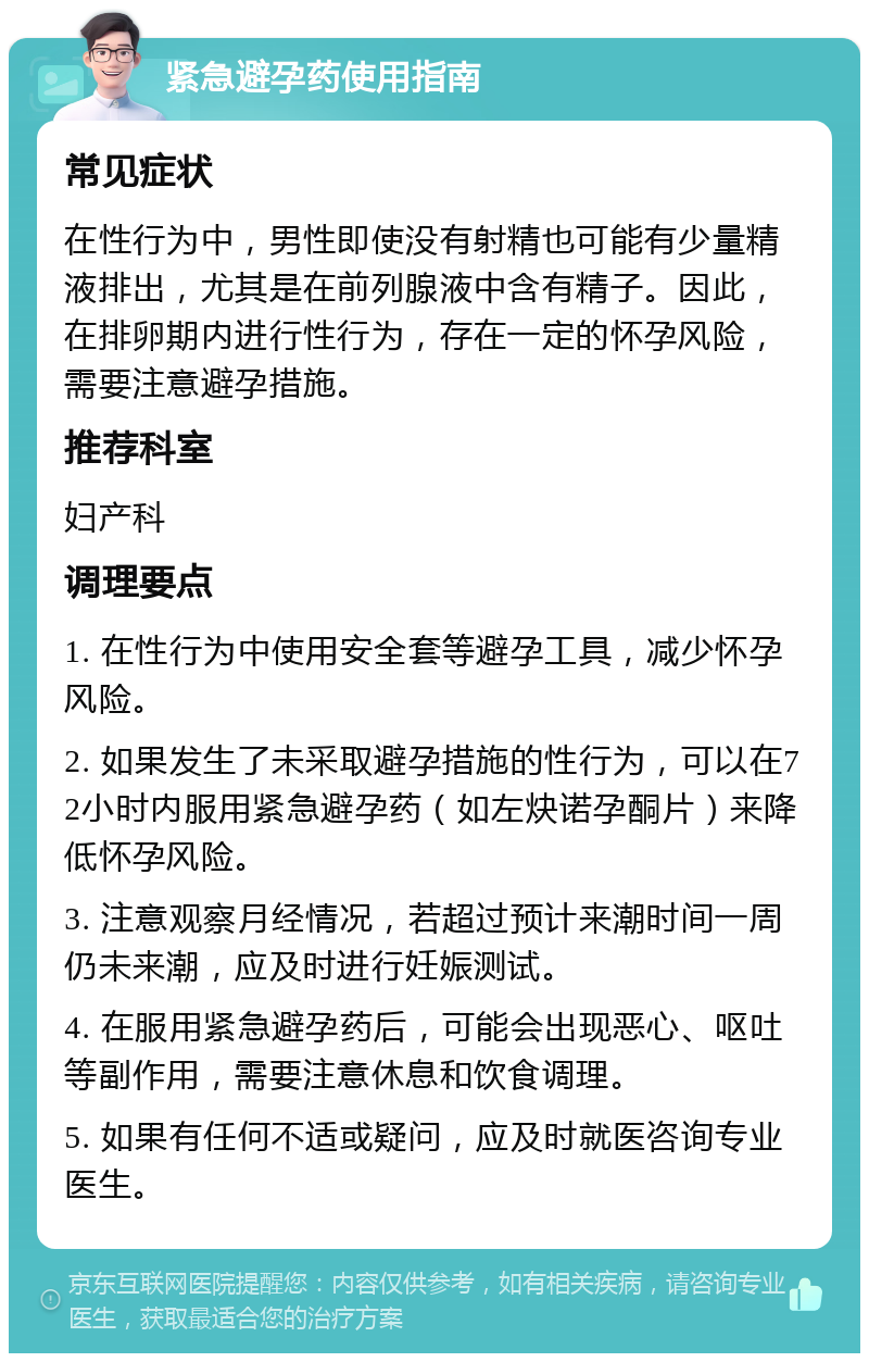 紧急避孕药使用指南 常见症状 在性行为中，男性即使没有射精也可能有少量精液排出，尤其是在前列腺液中含有精子。因此，在排卵期内进行性行为，存在一定的怀孕风险，需要注意避孕措施。 推荐科室 妇产科 调理要点 1. 在性行为中使用安全套等避孕工具，减少怀孕风险。 2. 如果发生了未采取避孕措施的性行为，可以在72小时内服用紧急避孕药（如左炔诺孕酮片）来降低怀孕风险。 3. 注意观察月经情况，若超过预计来潮时间一周仍未来潮，应及时进行妊娠测试。 4. 在服用紧急避孕药后，可能会出现恶心、呕吐等副作用，需要注意休息和饮食调理。 5. 如果有任何不适或疑问，应及时就医咨询专业医生。