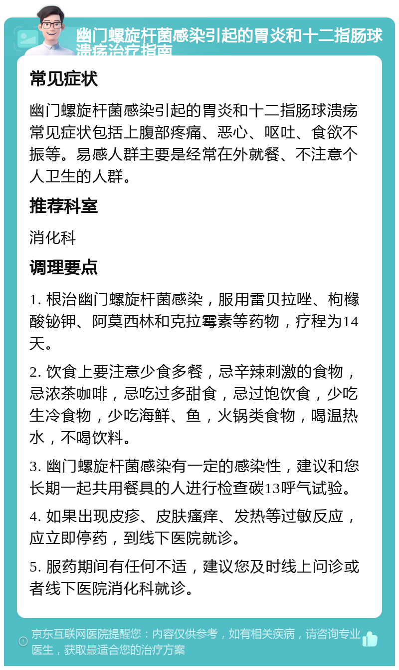 幽门螺旋杆菌感染引起的胃炎和十二指肠球溃疡治疗指南 常见症状 幽门螺旋杆菌感染引起的胃炎和十二指肠球溃疡常见症状包括上腹部疼痛、恶心、呕吐、食欲不振等。易感人群主要是经常在外就餐、不注意个人卫生的人群。 推荐科室 消化科 调理要点 1. 根治幽门螺旋杆菌感染，服用雷贝拉唑、枸橼酸铋钾、阿莫西林和克拉霉素等药物，疗程为14天。 2. 饮食上要注意少食多餐，忌辛辣刺激的食物，忌浓茶咖啡，忌吃过多甜食，忌过饱饮食，少吃生冷食物，少吃海鲜、鱼，火锅类食物，喝温热水，不喝饮料。 3. 幽门螺旋杆菌感染有一定的感染性，建议和您长期一起共用餐具的人进行检查碳13呼气试验。 4. 如果出现皮疹、皮肤瘙痒、发热等过敏反应，应立即停药，到线下医院就诊。 5. 服药期间有任何不适，建议您及时线上问诊或者线下医院消化科就诊。