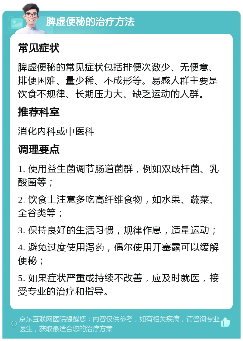 脾虚便秘的治疗方法 常见症状 脾虚便秘的常见症状包括排便次数少、无便意、排便困难、量少稀、不成形等。易感人群主要是饮食不规律、长期压力大、缺乏运动的人群。 推荐科室 消化内科或中医科 调理要点 1. 使用益生菌调节肠道菌群，例如双歧杆菌、乳酸菌等； 2. 饮食上注意多吃高纤维食物，如水果、蔬菜、全谷类等； 3. 保持良好的生活习惯，规律作息，适量运动； 4. 避免过度使用泻药，偶尔使用开塞露可以缓解便秘； 5. 如果症状严重或持续不改善，应及时就医，接受专业的治疗和指导。