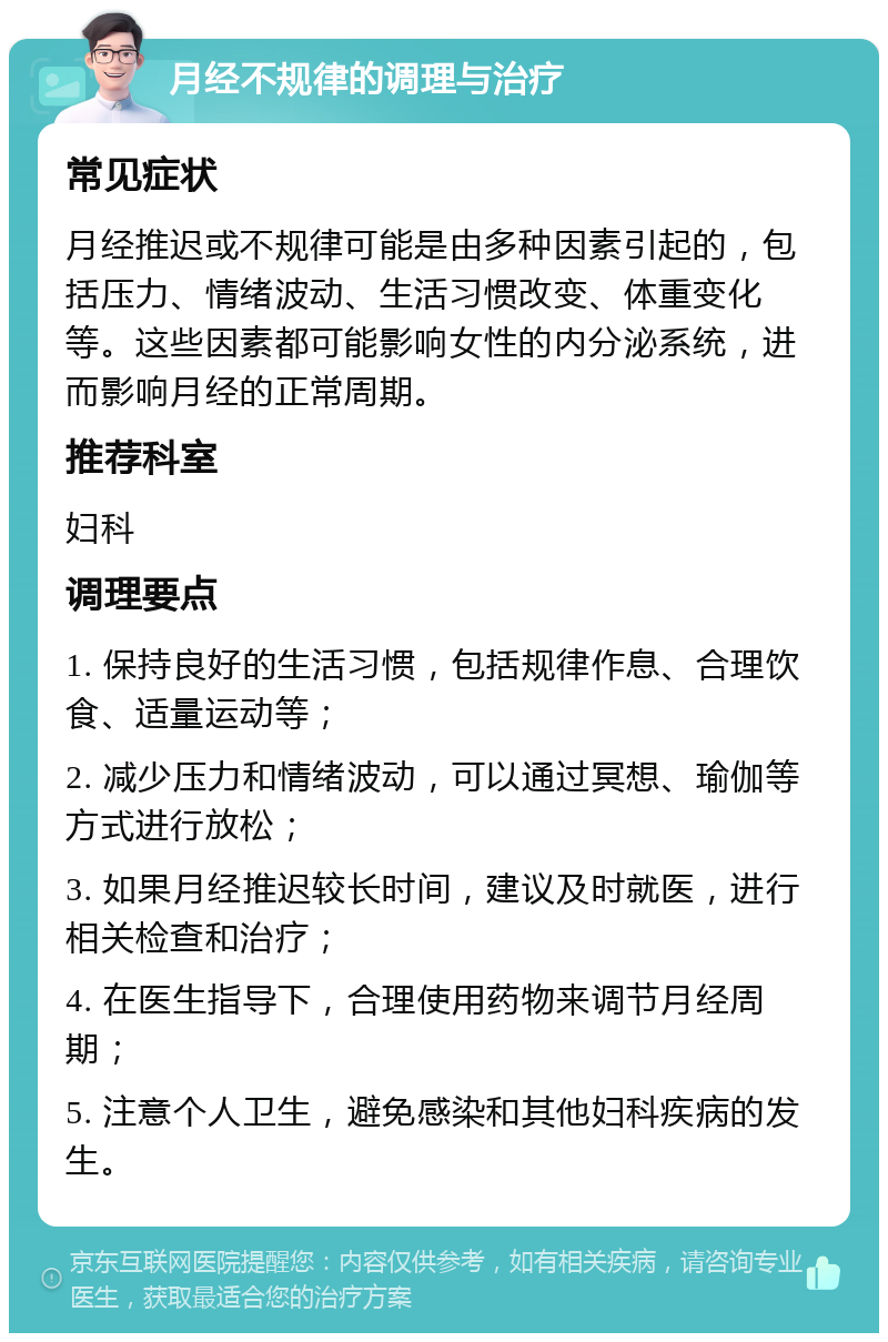 月经不规律的调理与治疗 常见症状 月经推迟或不规律可能是由多种因素引起的，包括压力、情绪波动、生活习惯改变、体重变化等。这些因素都可能影响女性的内分泌系统，进而影响月经的正常周期。 推荐科室 妇科 调理要点 1. 保持良好的生活习惯，包括规律作息、合理饮食、适量运动等； 2. 减少压力和情绪波动，可以通过冥想、瑜伽等方式进行放松； 3. 如果月经推迟较长时间，建议及时就医，进行相关检查和治疗； 4. 在医生指导下，合理使用药物来调节月经周期； 5. 注意个人卫生，避免感染和其他妇科疾病的发生。