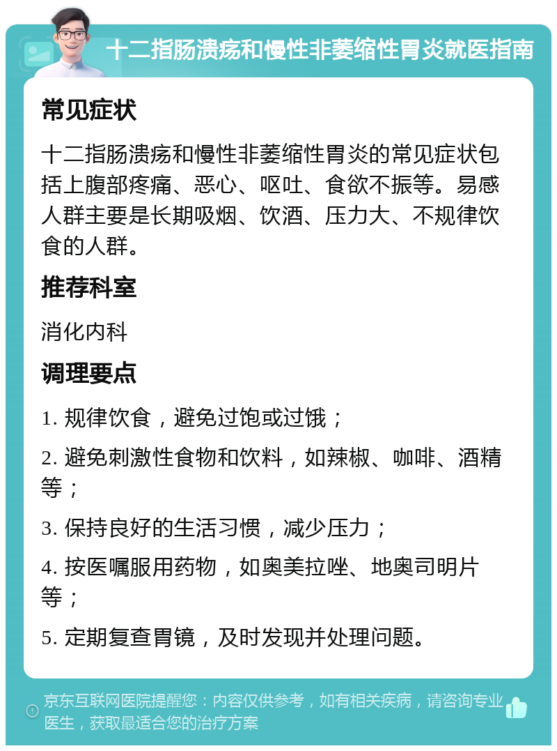 十二指肠溃疡和慢性非萎缩性胃炎就医指南 常见症状 十二指肠溃疡和慢性非萎缩性胃炎的常见症状包括上腹部疼痛、恶心、呕吐、食欲不振等。易感人群主要是长期吸烟、饮酒、压力大、不规律饮食的人群。 推荐科室 消化内科 调理要点 1. 规律饮食，避免过饱或过饿； 2. 避免刺激性食物和饮料，如辣椒、咖啡、酒精等； 3. 保持良好的生活习惯，减少压力； 4. 按医嘱服用药物，如奥美拉唑、地奥司明片等； 5. 定期复查胃镜，及时发现并处理问题。