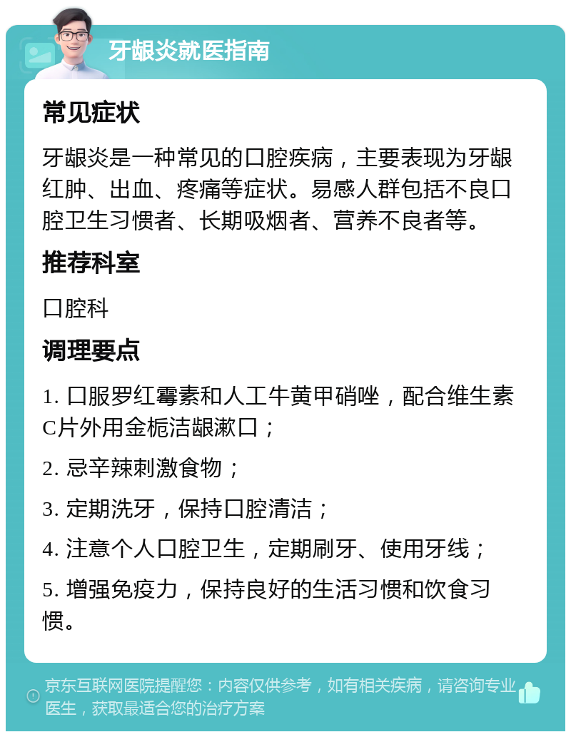 牙龈炎就医指南 常见症状 牙龈炎是一种常见的口腔疾病，主要表现为牙龈红肿、出血、疼痛等症状。易感人群包括不良口腔卫生习惯者、长期吸烟者、营养不良者等。 推荐科室 口腔科 调理要点 1. 口服罗红霉素和人工牛黄甲硝唑，配合维生素C片外用金栀洁龈漱口； 2. 忌辛辣刺激食物； 3. 定期洗牙，保持口腔清洁； 4. 注意个人口腔卫生，定期刷牙、使用牙线； 5. 增强免疫力，保持良好的生活习惯和饮食习惯。