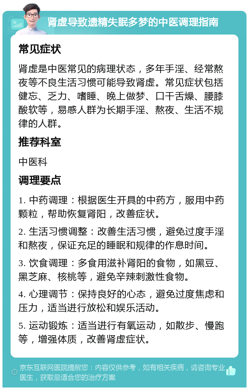 肾虚导致遗精失眠多梦的中医调理指南 常见症状 肾虚是中医常见的病理状态，多年手淫、经常熬夜等不良生活习惯可能导致肾虚。常见症状包括健忘、乏力、嗜睡、晚上做梦、口干舌燥、腰膝酸软等，易感人群为长期手淫、熬夜、生活不规律的人群。 推荐科室 中医科 调理要点 1. 中药调理：根据医生开具的中药方，服用中药颗粒，帮助恢复肾阳，改善症状。 2. 生活习惯调整：改善生活习惯，避免过度手淫和熬夜，保证充足的睡眠和规律的作息时间。 3. 饮食调理：多食用滋补肾阳的食物，如黑豆、黑芝麻、核桃等，避免辛辣刺激性食物。 4. 心理调节：保持良好的心态，避免过度焦虑和压力，适当进行放松和娱乐活动。 5. 运动锻炼：适当进行有氧运动，如散步、慢跑等，增强体质，改善肾虚症状。