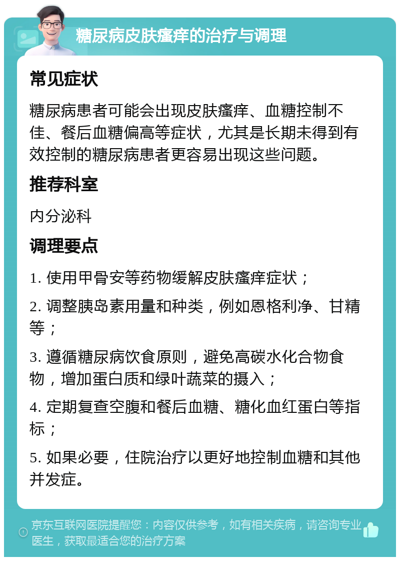 糖尿病皮肤瘙痒的治疗与调理 常见症状 糖尿病患者可能会出现皮肤瘙痒、血糖控制不佳、餐后血糖偏高等症状，尤其是长期未得到有效控制的糖尿病患者更容易出现这些问题。 推荐科室 内分泌科 调理要点 1. 使用甲骨安等药物缓解皮肤瘙痒症状； 2. 调整胰岛素用量和种类，例如恩格利净、甘精等； 3. 遵循糖尿病饮食原则，避免高碳水化合物食物，增加蛋白质和绿叶蔬菜的摄入； 4. 定期复查空腹和餐后血糖、糖化血红蛋白等指标； 5. 如果必要，住院治疗以更好地控制血糖和其他并发症。