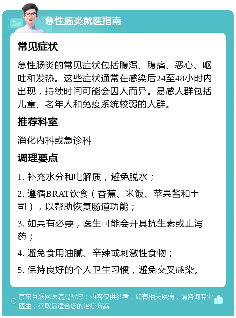 急性肠炎就医指南 常见症状 急性肠炎的常见症状包括腹泻、腹痛、恶心、呕吐和发热。这些症状通常在感染后24至48小时内出现，持续时间可能会因人而异。易感人群包括儿童、老年人和免疫系统较弱的人群。 推荐科室 消化内科或急诊科 调理要点 1. 补充水分和电解质，避免脱水； 2. 遵循BRAT饮食（香蕉、米饭、苹果酱和土司），以帮助恢复肠道功能； 3. 如果有必要，医生可能会开具抗生素或止泻药； 4. 避免食用油腻、辛辣或刺激性食物； 5. 保持良好的个人卫生习惯，避免交叉感染。