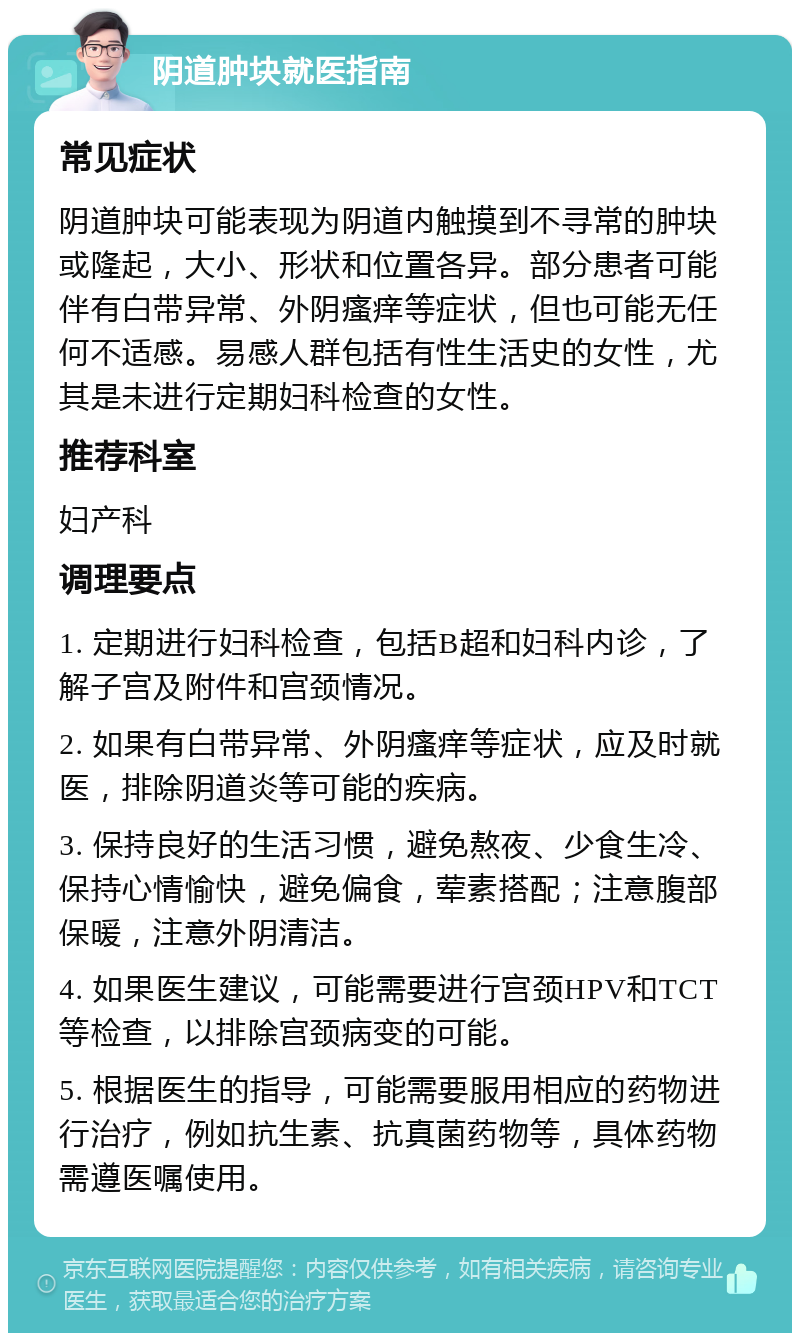 阴道肿块就医指南 常见症状 阴道肿块可能表现为阴道内触摸到不寻常的肿块或隆起，大小、形状和位置各异。部分患者可能伴有白带异常、外阴瘙痒等症状，但也可能无任何不适感。易感人群包括有性生活史的女性，尤其是未进行定期妇科检查的女性。 推荐科室 妇产科 调理要点 1. 定期进行妇科检查，包括B超和妇科内诊，了解子宫及附件和宫颈情况。 2. 如果有白带异常、外阴瘙痒等症状，应及时就医，排除阴道炎等可能的疾病。 3. 保持良好的生活习惯，避免熬夜、少食生冷、保持心情愉快，避免偏食，荤素搭配；注意腹部保暖，注意外阴清洁。 4. 如果医生建议，可能需要进行宫颈HPV和TCT等检查，以排除宫颈病变的可能。 5. 根据医生的指导，可能需要服用相应的药物进行治疗，例如抗生素、抗真菌药物等，具体药物需遵医嘱使用。