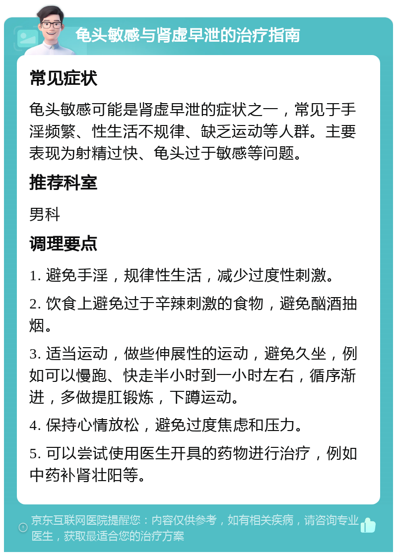 龟头敏感与肾虚早泄的治疗指南 常见症状 龟头敏感可能是肾虚早泄的症状之一，常见于手淫频繁、性生活不规律、缺乏运动等人群。主要表现为射精过快、龟头过于敏感等问题。 推荐科室 男科 调理要点 1. 避免手淫，规律性生活，减少过度性刺激。 2. 饮食上避免过于辛辣刺激的食物，避免酗酒抽烟。 3. 适当运动，做些伸展性的运动，避免久坐，例如可以慢跑、快走半小时到一小时左右，循序渐进，多做提肛锻炼，下蹲运动。 4. 保持心情放松，避免过度焦虑和压力。 5. 可以尝试使用医生开具的药物进行治疗，例如中药补肾壮阳等。