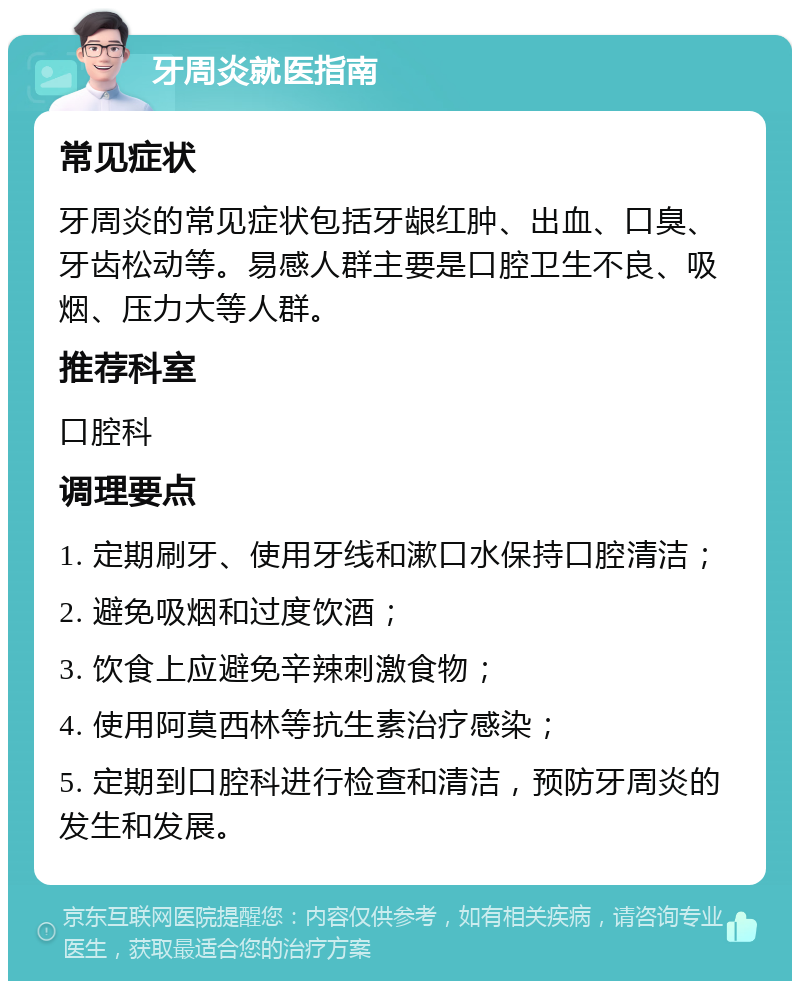 牙周炎就医指南 常见症状 牙周炎的常见症状包括牙龈红肿、出血、口臭、牙齿松动等。易感人群主要是口腔卫生不良、吸烟、压力大等人群。 推荐科室 口腔科 调理要点 1. 定期刷牙、使用牙线和漱口水保持口腔清洁； 2. 避免吸烟和过度饮酒； 3. 饮食上应避免辛辣刺激食物； 4. 使用阿莫西林等抗生素治疗感染； 5. 定期到口腔科进行检查和清洁，预防牙周炎的发生和发展。