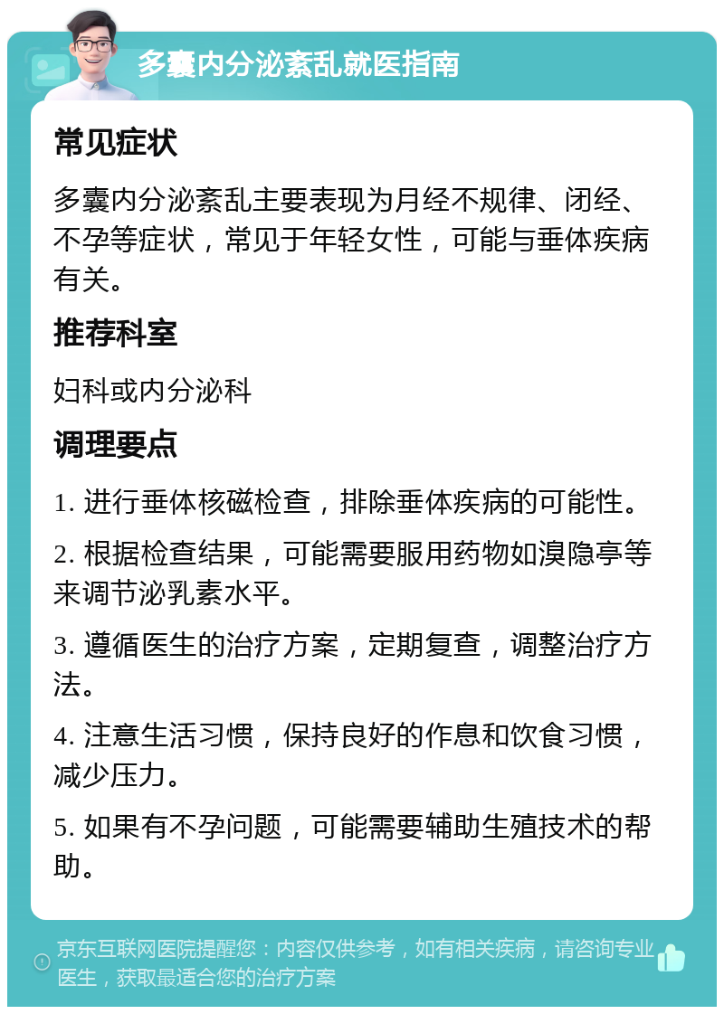 多囊内分泌紊乱就医指南 常见症状 多囊内分泌紊乱主要表现为月经不规律、闭经、不孕等症状，常见于年轻女性，可能与垂体疾病有关。 推荐科室 妇科或内分泌科 调理要点 1. 进行垂体核磁检查，排除垂体疾病的可能性。 2. 根据检查结果，可能需要服用药物如溴隐亭等来调节泌乳素水平。 3. 遵循医生的治疗方案，定期复查，调整治疗方法。 4. 注意生活习惯，保持良好的作息和饮食习惯，减少压力。 5. 如果有不孕问题，可能需要辅助生殖技术的帮助。