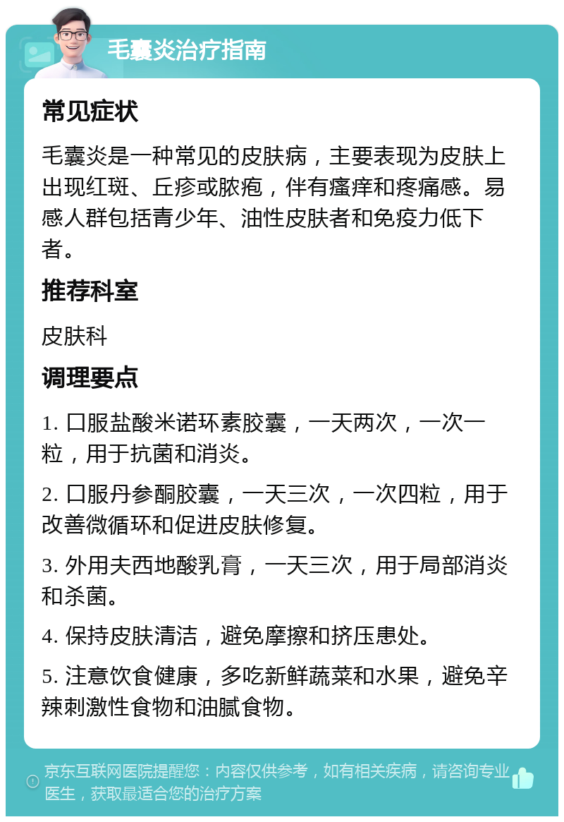 毛囊炎治疗指南 常见症状 毛囊炎是一种常见的皮肤病，主要表现为皮肤上出现红斑、丘疹或脓疱，伴有瘙痒和疼痛感。易感人群包括青少年、油性皮肤者和免疫力低下者。 推荐科室 皮肤科 调理要点 1. 口服盐酸米诺环素胶囊，一天两次，一次一粒，用于抗菌和消炎。 2. 口服丹参酮胶囊，一天三次，一次四粒，用于改善微循环和促进皮肤修复。 3. 外用夫西地酸乳膏，一天三次，用于局部消炎和杀菌。 4. 保持皮肤清洁，避免摩擦和挤压患处。 5. 注意饮食健康，多吃新鲜蔬菜和水果，避免辛辣刺激性食物和油腻食物。