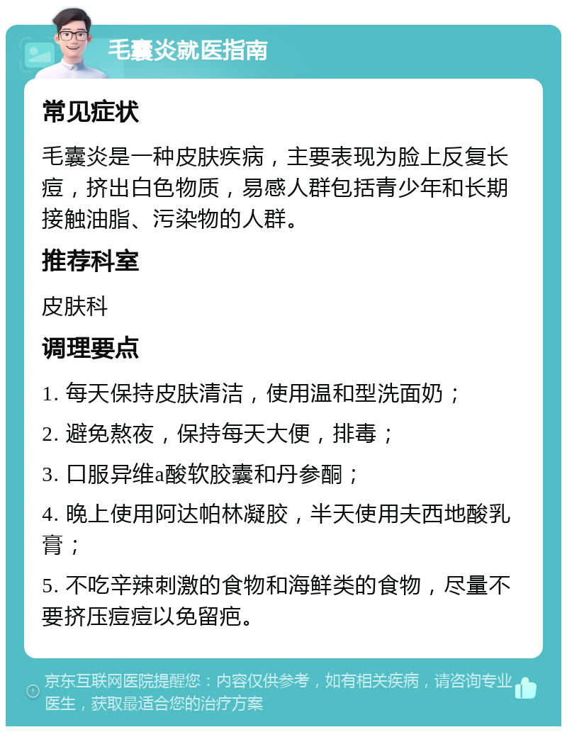 毛囊炎就医指南 常见症状 毛囊炎是一种皮肤疾病，主要表现为脸上反复长痘，挤出白色物质，易感人群包括青少年和长期接触油脂、污染物的人群。 推荐科室 皮肤科 调理要点 1. 每天保持皮肤清洁，使用温和型洗面奶； 2. 避免熬夜，保持每天大便，排毒； 3. 口服异维a酸软胶囊和丹参酮； 4. 晚上使用阿达帕林凝胶，半天使用夫西地酸乳膏； 5. 不吃辛辣刺激的食物和海鲜类的食物，尽量不要挤压痘痘以免留疤。