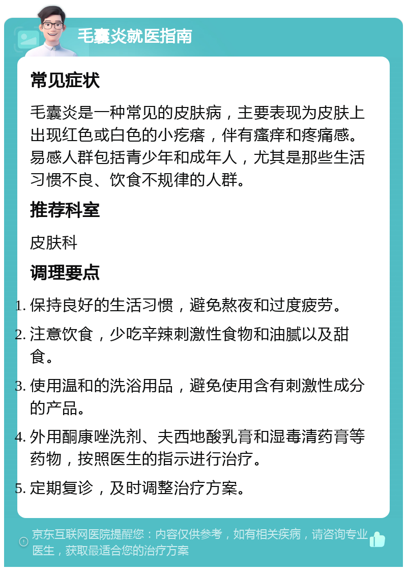 毛囊炎就医指南 常见症状 毛囊炎是一种常见的皮肤病，主要表现为皮肤上出现红色或白色的小疙瘩，伴有瘙痒和疼痛感。易感人群包括青少年和成年人，尤其是那些生活习惯不良、饮食不规律的人群。 推荐科室 皮肤科 调理要点 保持良好的生活习惯，避免熬夜和过度疲劳。 注意饮食，少吃辛辣刺激性食物和油腻以及甜食。 使用温和的洗浴用品，避免使用含有刺激性成分的产品。 外用酮康唑洗剂、夫西地酸乳膏和湿毒清药膏等药物，按照医生的指示进行治疗。 定期复诊，及时调整治疗方案。