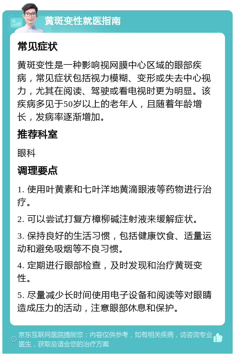 黄斑变性就医指南 常见症状 黄斑变性是一种影响视网膜中心区域的眼部疾病，常见症状包括视力模糊、变形或失去中心视力，尤其在阅读、驾驶或看电视时更为明显。该疾病多见于50岁以上的老年人，且随着年龄增长，发病率逐渐增加。 推荐科室 眼科 调理要点 1. 使用叶黄素和七叶洋地黄滴眼液等药物进行治疗。 2. 可以尝试打复方樟柳碱注射液来缓解症状。 3. 保持良好的生活习惯，包括健康饮食、适量运动和避免吸烟等不良习惯。 4. 定期进行眼部检查，及时发现和治疗黄斑变性。 5. 尽量减少长时间使用电子设备和阅读等对眼睛造成压力的活动，注意眼部休息和保护。