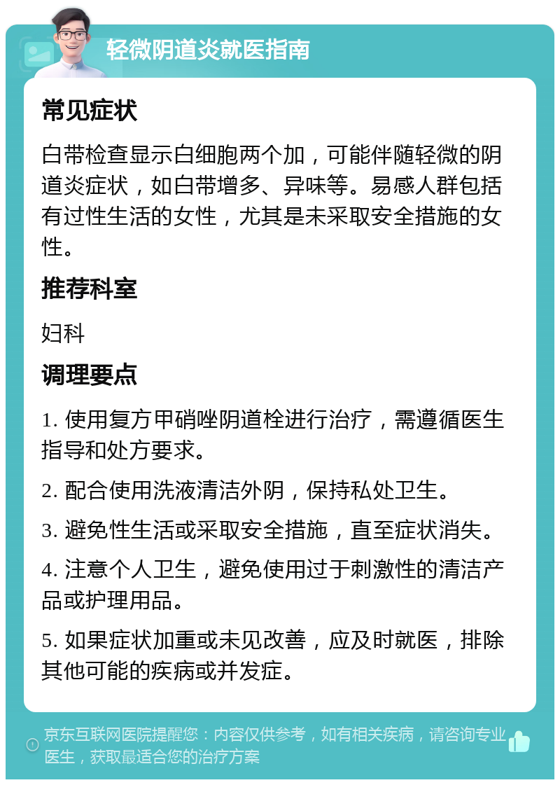 轻微阴道炎就医指南 常见症状 白带检查显示白细胞两个加，可能伴随轻微的阴道炎症状，如白带增多、异味等。易感人群包括有过性生活的女性，尤其是未采取安全措施的女性。 推荐科室 妇科 调理要点 1. 使用复方甲硝唑阴道栓进行治疗，需遵循医生指导和处方要求。 2. 配合使用洗液清洁外阴，保持私处卫生。 3. 避免性生活或采取安全措施，直至症状消失。 4. 注意个人卫生，避免使用过于刺激性的清洁产品或护理用品。 5. 如果症状加重或未见改善，应及时就医，排除其他可能的疾病或并发症。