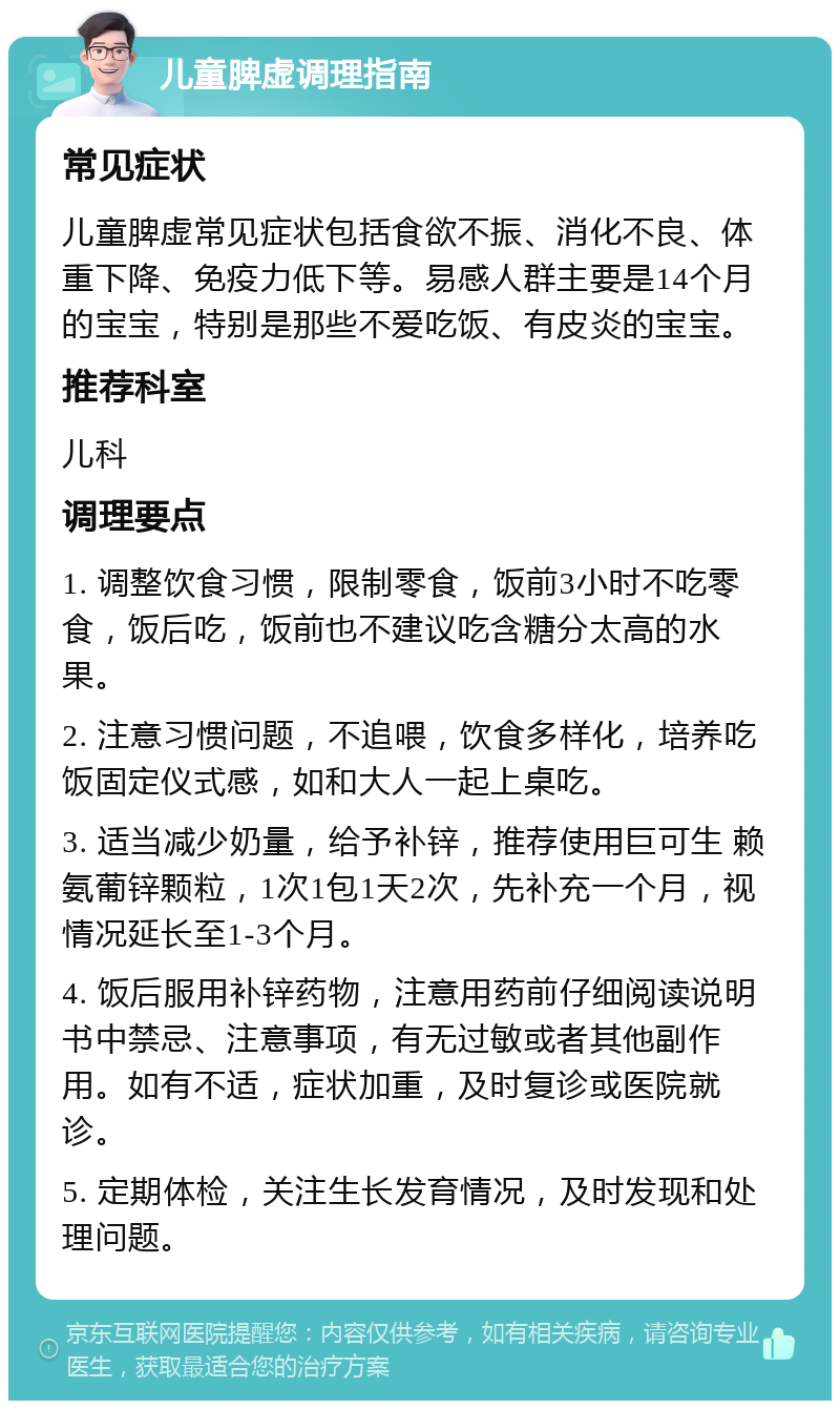 儿童脾虚调理指南 常见症状 儿童脾虚常见症状包括食欲不振、消化不良、体重下降、免疫力低下等。易感人群主要是14个月的宝宝，特别是那些不爱吃饭、有皮炎的宝宝。 推荐科室 儿科 调理要点 1. 调整饮食习惯，限制零食，饭前3小时不吃零食，饭后吃，饭前也不建议吃含糖分太高的水果。 2. 注意习惯问题，不追喂，饮食多样化，培养吃饭固定仪式感，如和大人一起上桌吃。 3. 适当减少奶量，给予补锌，推荐使用巨可生 赖氨葡锌颗粒，1次1包1天2次，先补充一个月，视情况延长至1-3个月。 4. 饭后服用补锌药物，注意用药前仔细阅读说明书中禁忌、注意事项，有无过敏或者其他副作用。如有不适，症状加重，及时复诊或医院就诊。 5. 定期体检，关注生长发育情况，及时发现和处理问题。