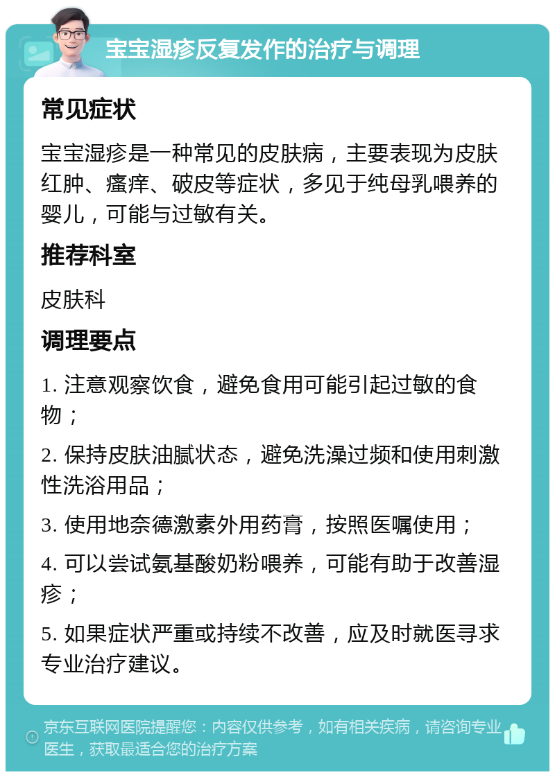 宝宝湿疹反复发作的治疗与调理 常见症状 宝宝湿疹是一种常见的皮肤病，主要表现为皮肤红肿、瘙痒、破皮等症状，多见于纯母乳喂养的婴儿，可能与过敏有关。 推荐科室 皮肤科 调理要点 1. 注意观察饮食，避免食用可能引起过敏的食物； 2. 保持皮肤油腻状态，避免洗澡过频和使用刺激性洗浴用品； 3. 使用地奈德激素外用药膏，按照医嘱使用； 4. 可以尝试氨基酸奶粉喂养，可能有助于改善湿疹； 5. 如果症状严重或持续不改善，应及时就医寻求专业治疗建议。