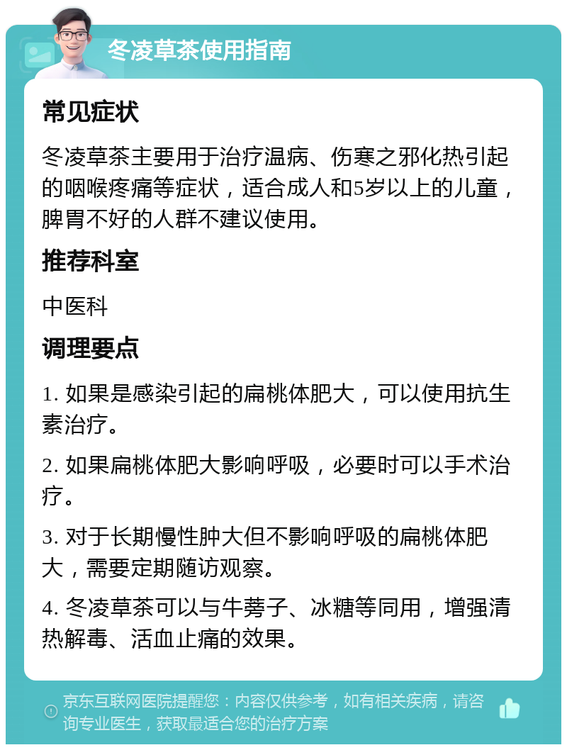 冬凌草茶使用指南 常见症状 冬凌草茶主要用于治疗温病、伤寒之邪化热引起的咽喉疼痛等症状，适合成人和5岁以上的儿童，脾胃不好的人群不建议使用。 推荐科室 中医科 调理要点 1. 如果是感染引起的扁桃体肥大，可以使用抗生素治疗。 2. 如果扁桃体肥大影响呼吸，必要时可以手术治疗。 3. 对于长期慢性肿大但不影响呼吸的扁桃体肥大，需要定期随访观察。 4. 冬凌草茶可以与牛蒡子、冰糖等同用，增强清热解毒、活血止痛的效果。