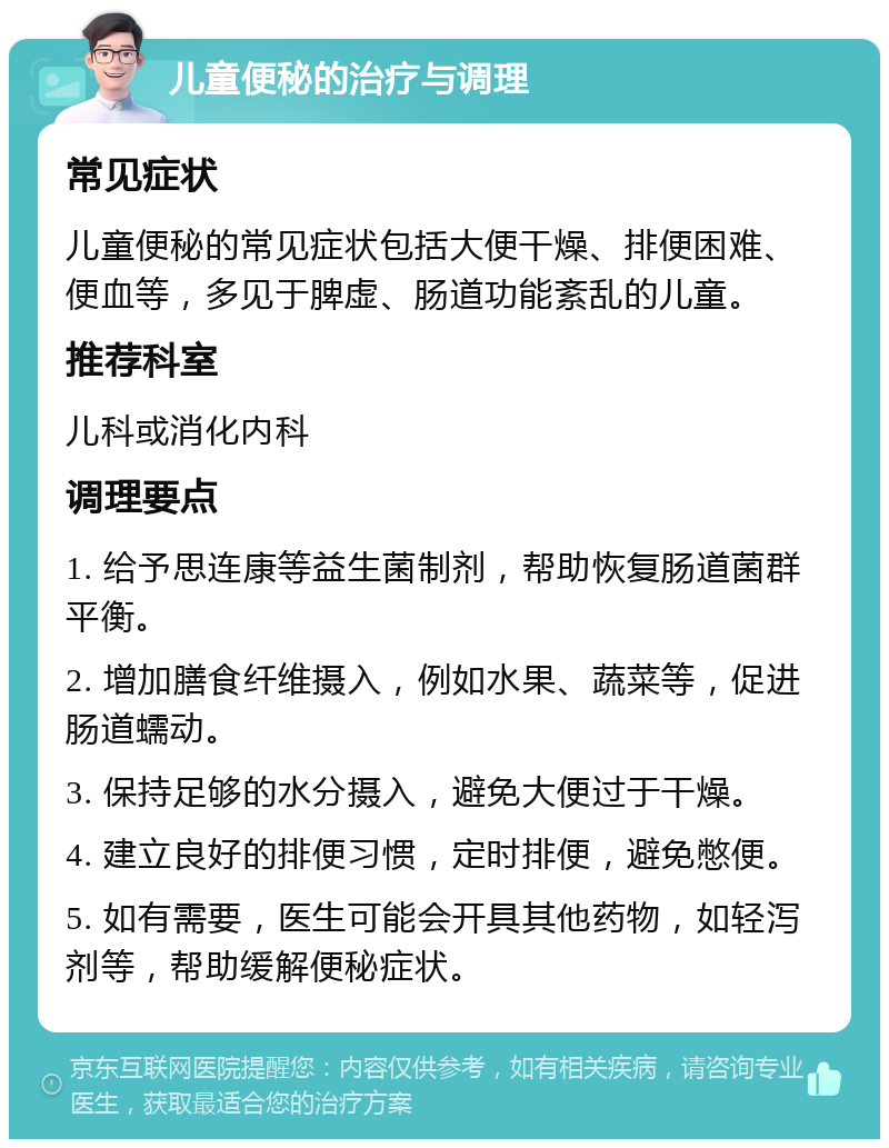 儿童便秘的治疗与调理 常见症状 儿童便秘的常见症状包括大便干燥、排便困难、便血等，多见于脾虚、肠道功能紊乱的儿童。 推荐科室 儿科或消化内科 调理要点 1. 给予思连康等益生菌制剂，帮助恢复肠道菌群平衡。 2. 增加膳食纤维摄入，例如水果、蔬菜等，促进肠道蠕动。 3. 保持足够的水分摄入，避免大便过于干燥。 4. 建立良好的排便习惯，定时排便，避免憋便。 5. 如有需要，医生可能会开具其他药物，如轻泻剂等，帮助缓解便秘症状。