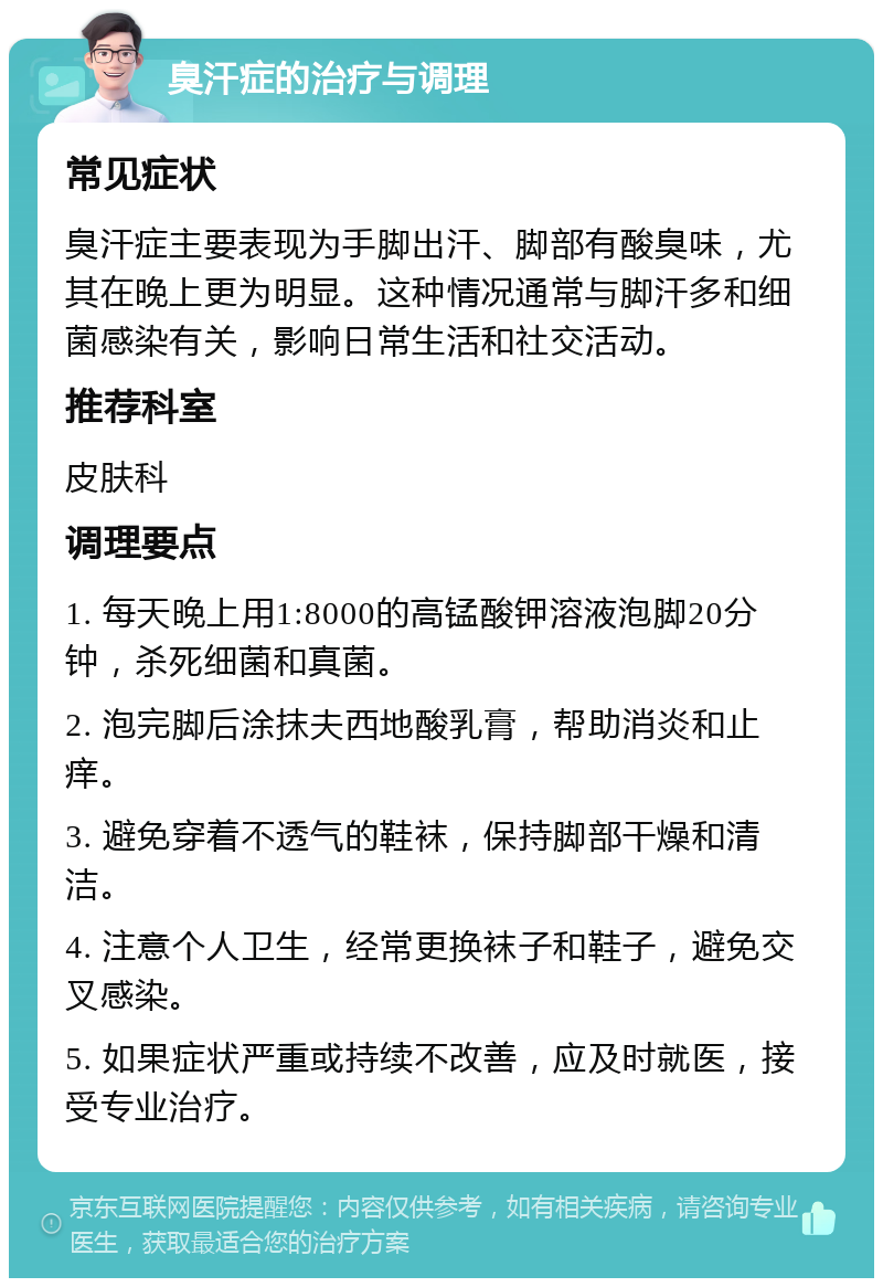 臭汗症的治疗与调理 常见症状 臭汗症主要表现为手脚出汗、脚部有酸臭味，尤其在晚上更为明显。这种情况通常与脚汗多和细菌感染有关，影响日常生活和社交活动。 推荐科室 皮肤科 调理要点 1. 每天晚上用1:8000的高锰酸钾溶液泡脚20分钟，杀死细菌和真菌。 2. 泡完脚后涂抹夫西地酸乳膏，帮助消炎和止痒。 3. 避免穿着不透气的鞋袜，保持脚部干燥和清洁。 4. 注意个人卫生，经常更换袜子和鞋子，避免交叉感染。 5. 如果症状严重或持续不改善，应及时就医，接受专业治疗。