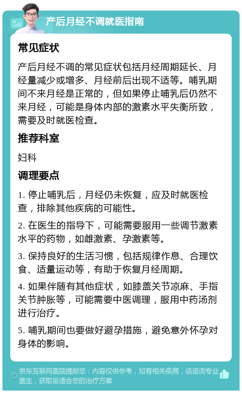 产后月经不调就医指南 常见症状 产后月经不调的常见症状包括月经周期延长、月经量减少或增多、月经前后出现不适等。哺乳期间不来月经是正常的，但如果停止哺乳后仍然不来月经，可能是身体内部的激素水平失衡所致，需要及时就医检查。 推荐科室 妇科 调理要点 1. 停止哺乳后，月经仍未恢复，应及时就医检查，排除其他疾病的可能性。 2. 在医生的指导下，可能需要服用一些调节激素水平的药物，如雌激素、孕激素等。 3. 保持良好的生活习惯，包括规律作息、合理饮食、适量运动等，有助于恢复月经周期。 4. 如果伴随有其他症状，如膝盖关节凉麻、手指关节肿胀等，可能需要中医调理，服用中药汤剂进行治疗。 5. 哺乳期间也要做好避孕措施，避免意外怀孕对身体的影响。