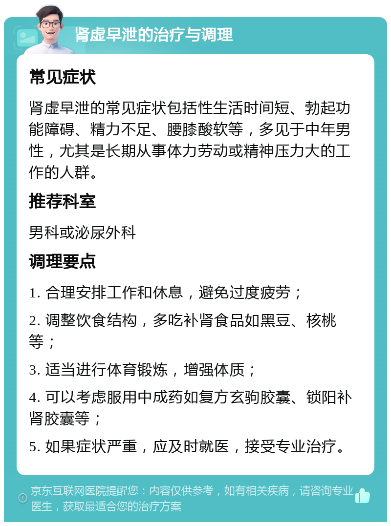 肾虚早泄的治疗与调理 常见症状 肾虚早泄的常见症状包括性生活时间短、勃起功能障碍、精力不足、腰膝酸软等，多见于中年男性，尤其是长期从事体力劳动或精神压力大的工作的人群。 推荐科室 男科或泌尿外科 调理要点 1. 合理安排工作和休息，避免过度疲劳； 2. 调整饮食结构，多吃补肾食品如黑豆、核桃等； 3. 适当进行体育锻炼，增强体质； 4. 可以考虑服用中成药如复方玄驹胶囊、锁阳补肾胶囊等； 5. 如果症状严重，应及时就医，接受专业治疗。