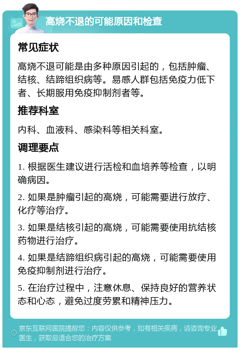 高烧不退的可能原因和检查 常见症状 高烧不退可能是由多种原因引起的，包括肿瘤、结核、结蹄组织病等。易感人群包括免疫力低下者、长期服用免疫抑制剂者等。 推荐科室 内科、血液科、感染科等相关科室。 调理要点 1. 根据医生建议进行活检和血培养等检查，以明确病因。 2. 如果是肿瘤引起的高烧，可能需要进行放疗、化疗等治疗。 3. 如果是结核引起的高烧，可能需要使用抗结核药物进行治疗。 4. 如果是结蹄组织病引起的高烧，可能需要使用免疫抑制剂进行治疗。 5. 在治疗过程中，注意休息、保持良好的营养状态和心态，避免过度劳累和精神压力。