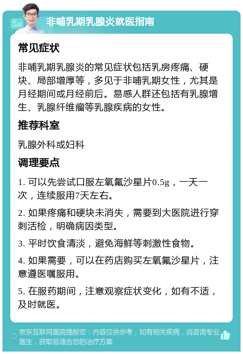 非哺乳期乳腺炎就医指南 常见症状 非哺乳期乳腺炎的常见症状包括乳房疼痛、硬块、局部增厚等，多见于非哺乳期女性，尤其是月经期间或月经前后。易感人群还包括有乳腺增生、乳腺纤维瘤等乳腺疾病的女性。 推荐科室 乳腺外科或妇科 调理要点 1. 可以先尝试口服左氧氟沙星片0.5g，一天一次，连续服用7天左右。 2. 如果疼痛和硬块未消失，需要到大医院进行穿刺活检，明确病因类型。 3. 平时饮食清淡，避免海鲜等刺激性食物。 4. 如果需要，可以在药店购买左氧氟沙星片，注意遵医嘱服用。 5. 在服药期间，注意观察症状变化，如有不适，及时就医。