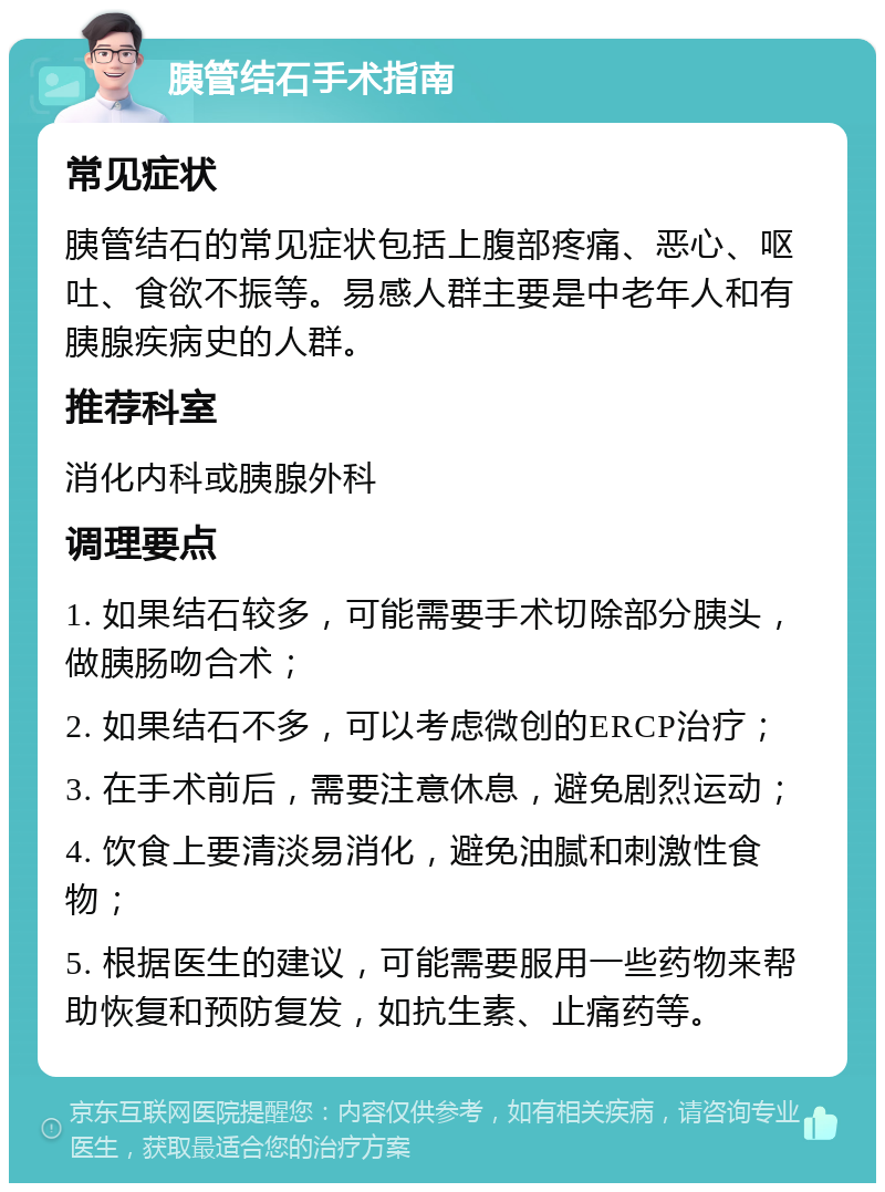 胰管结石手术指南 常见症状 胰管结石的常见症状包括上腹部疼痛、恶心、呕吐、食欲不振等。易感人群主要是中老年人和有胰腺疾病史的人群。 推荐科室 消化内科或胰腺外科 调理要点 1. 如果结石较多，可能需要手术切除部分胰头，做胰肠吻合术； 2. 如果结石不多，可以考虑微创的ERCP治疗； 3. 在手术前后，需要注意休息，避免剧烈运动； 4. 饮食上要清淡易消化，避免油腻和刺激性食物； 5. 根据医生的建议，可能需要服用一些药物来帮助恢复和预防复发，如抗生素、止痛药等。