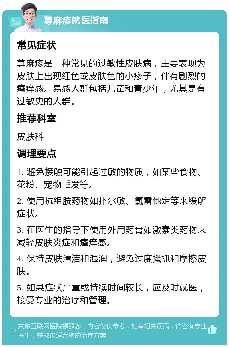 荨麻疹就医指南 常见症状 荨麻疹是一种常见的过敏性皮肤病，主要表现为皮肤上出现红色或皮肤色的小疹子，伴有剧烈的瘙痒感。易感人群包括儿童和青少年，尤其是有过敏史的人群。 推荐科室 皮肤科 调理要点 1. 避免接触可能引起过敏的物质，如某些食物、花粉、宠物毛发等。 2. 使用抗组胺药物如扑尔敏、氯雷他定等来缓解症状。 3. 在医生的指导下使用外用药膏如激素类药物来减轻皮肤炎症和瘙痒感。 4. 保持皮肤清洁和湿润，避免过度搔抓和摩擦皮肤。 5. 如果症状严重或持续时间较长，应及时就医，接受专业的治疗和管理。