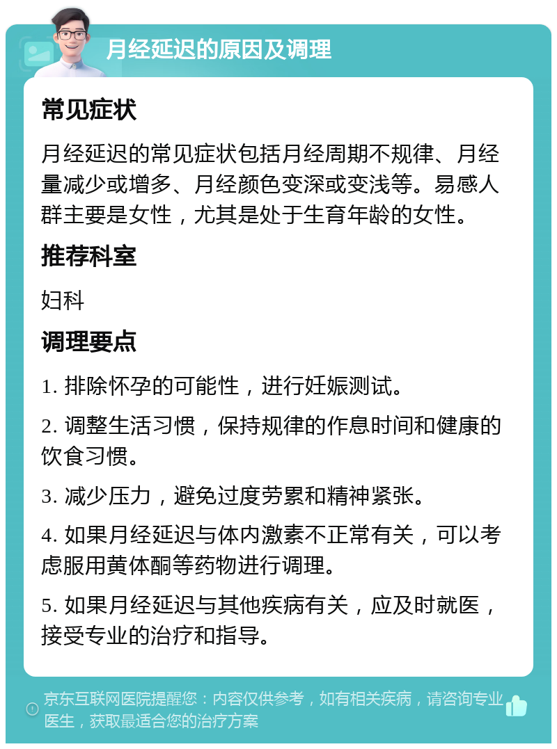 月经延迟的原因及调理 常见症状 月经延迟的常见症状包括月经周期不规律、月经量减少或增多、月经颜色变深或变浅等。易感人群主要是女性，尤其是处于生育年龄的女性。 推荐科室 妇科 调理要点 1. 排除怀孕的可能性，进行妊娠测试。 2. 调整生活习惯，保持规律的作息时间和健康的饮食习惯。 3. 减少压力，避免过度劳累和精神紧张。 4. 如果月经延迟与体内激素不正常有关，可以考虑服用黄体酮等药物进行调理。 5. 如果月经延迟与其他疾病有关，应及时就医，接受专业的治疗和指导。