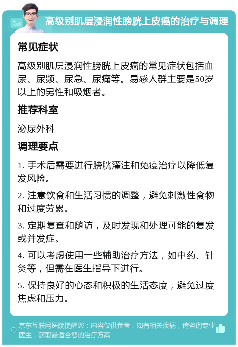 高级别肌层浸润性膀胱上皮癌的治疗与调理 常见症状 高级别肌层浸润性膀胱上皮癌的常见症状包括血尿、尿频、尿急、尿痛等。易感人群主要是50岁以上的男性和吸烟者。 推荐科室 泌尿外科 调理要点 1. 手术后需要进行膀胱灌注和免疫治疗以降低复发风险。 2. 注意饮食和生活习惯的调整，避免刺激性食物和过度劳累。 3. 定期复查和随访，及时发现和处理可能的复发或并发症。 4. 可以考虑使用一些辅助治疗方法，如中药、针灸等，但需在医生指导下进行。 5. 保持良好的心态和积极的生活态度，避免过度焦虑和压力。