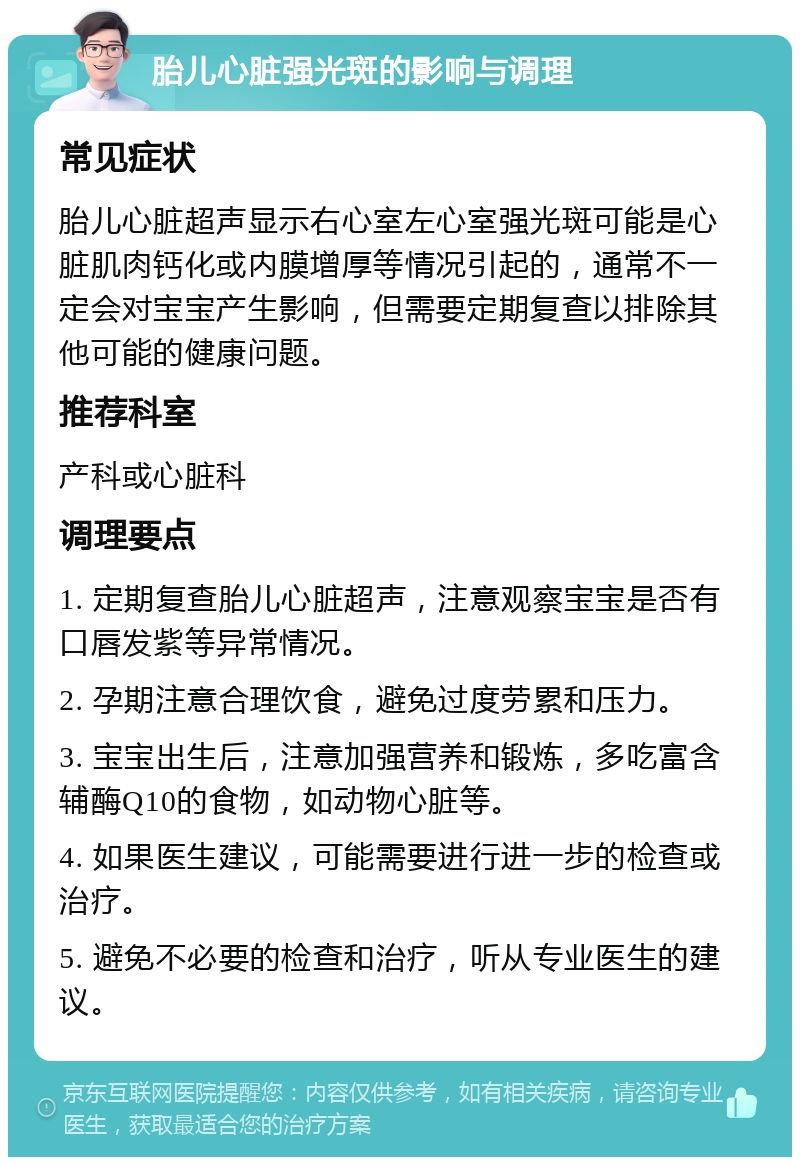 胎儿心脏强光斑的影响与调理 常见症状 胎儿心脏超声显示右心室左心室强光斑可能是心脏肌肉钙化或内膜增厚等情况引起的，通常不一定会对宝宝产生影响，但需要定期复查以排除其他可能的健康问题。 推荐科室 产科或心脏科 调理要点 1. 定期复查胎儿心脏超声，注意观察宝宝是否有口唇发紫等异常情况。 2. 孕期注意合理饮食，避免过度劳累和压力。 3. 宝宝出生后，注意加强营养和锻炼，多吃富含辅酶Q10的食物，如动物心脏等。 4. 如果医生建议，可能需要进行进一步的检查或治疗。 5. 避免不必要的检查和治疗，听从专业医生的建议。