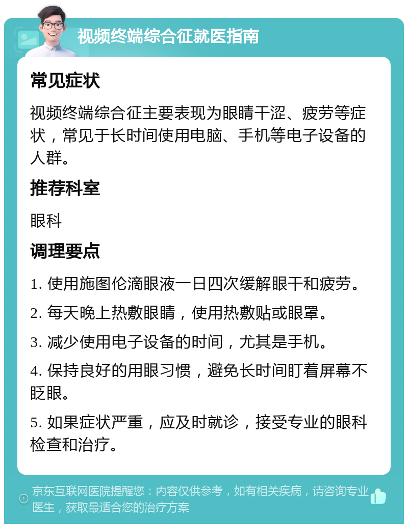 视频终端综合征就医指南 常见症状 视频终端综合征主要表现为眼睛干涩、疲劳等症状，常见于长时间使用电脑、手机等电子设备的人群。 推荐科室 眼科 调理要点 1. 使用施图伦滴眼液一日四次缓解眼干和疲劳。 2. 每天晚上热敷眼睛，使用热敷贴或眼罩。 3. 减少使用电子设备的时间，尤其是手机。 4. 保持良好的用眼习惯，避免长时间盯着屏幕不眨眼。 5. 如果症状严重，应及时就诊，接受专业的眼科检查和治疗。