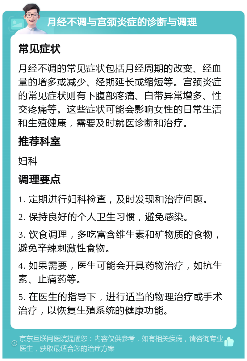 月经不调与宫颈炎症的诊断与调理 常见症状 月经不调的常见症状包括月经周期的改变、经血量的增多或减少、经期延长或缩短等。宫颈炎症的常见症状则有下腹部疼痛、白带异常增多、性交疼痛等。这些症状可能会影响女性的日常生活和生殖健康，需要及时就医诊断和治疗。 推荐科室 妇科 调理要点 1. 定期进行妇科检查，及时发现和治疗问题。 2. 保持良好的个人卫生习惯，避免感染。 3. 饮食调理，多吃富含维生素和矿物质的食物，避免辛辣刺激性食物。 4. 如果需要，医生可能会开具药物治疗，如抗生素、止痛药等。 5. 在医生的指导下，进行适当的物理治疗或手术治疗，以恢复生殖系统的健康功能。