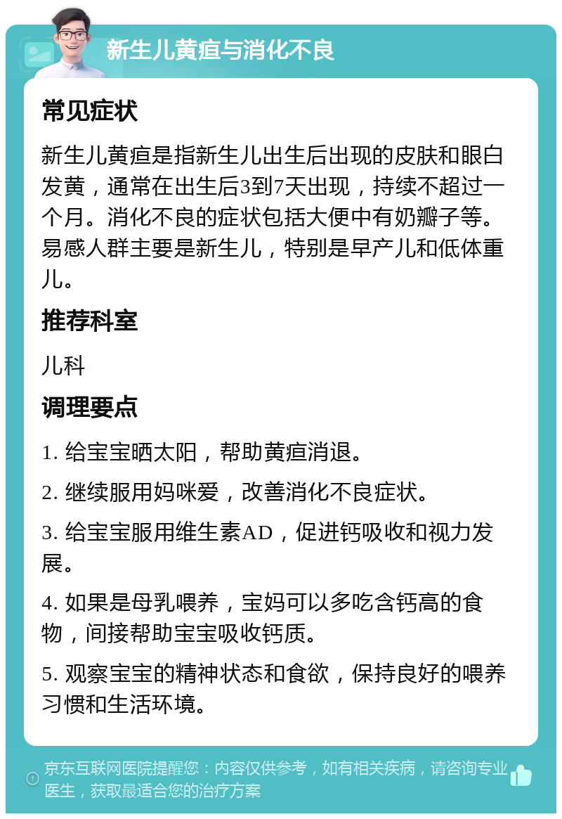 新生儿黄疸与消化不良 常见症状 新生儿黄疸是指新生儿出生后出现的皮肤和眼白发黄，通常在出生后3到7天出现，持续不超过一个月。消化不良的症状包括大便中有奶瓣子等。易感人群主要是新生儿，特别是早产儿和低体重儿。 推荐科室 儿科 调理要点 1. 给宝宝晒太阳，帮助黄疸消退。 2. 继续服用妈咪爱，改善消化不良症状。 3. 给宝宝服用维生素AD，促进钙吸收和视力发展。 4. 如果是母乳喂养，宝妈可以多吃含钙高的食物，间接帮助宝宝吸收钙质。 5. 观察宝宝的精神状态和食欲，保持良好的喂养习惯和生活环境。