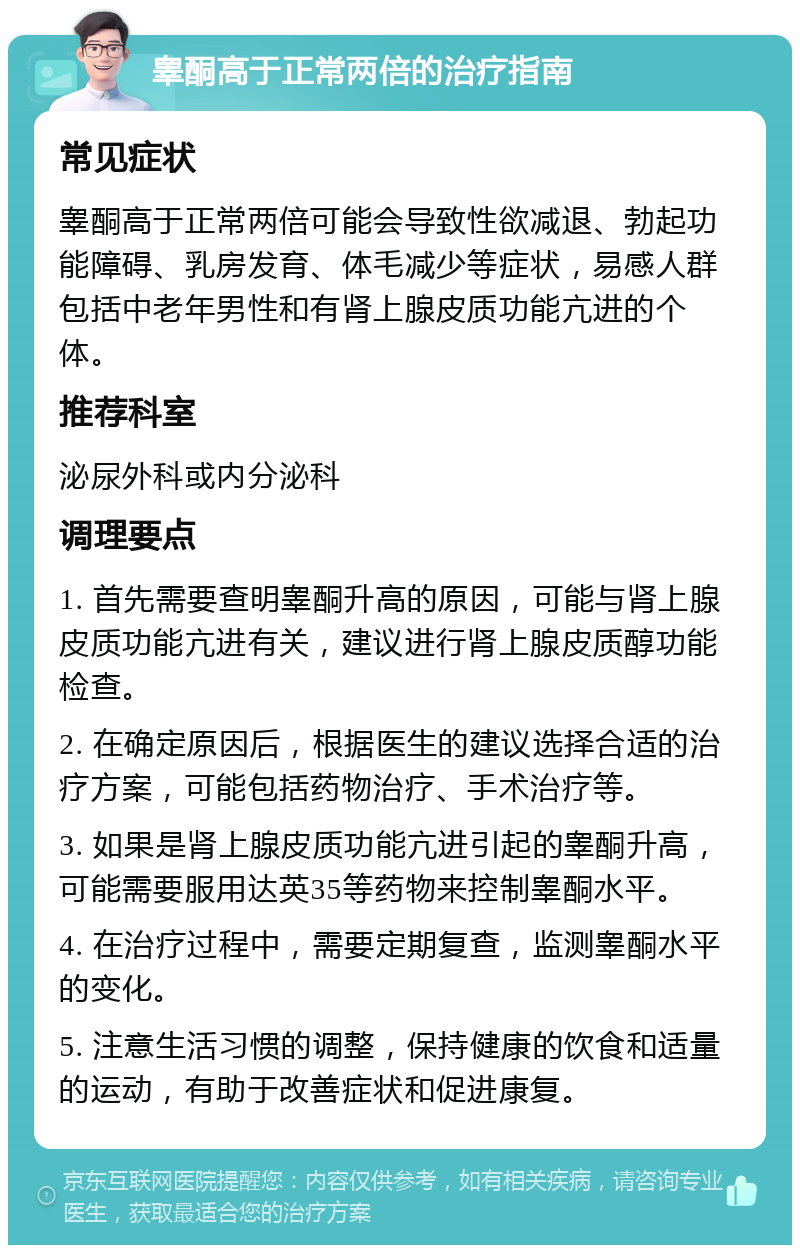 睾酮高于正常两倍的治疗指南 常见症状 睾酮高于正常两倍可能会导致性欲减退、勃起功能障碍、乳房发育、体毛减少等症状，易感人群包括中老年男性和有肾上腺皮质功能亢进的个体。 推荐科室 泌尿外科或内分泌科 调理要点 1. 首先需要查明睾酮升高的原因，可能与肾上腺皮质功能亢进有关，建议进行肾上腺皮质醇功能检查。 2. 在确定原因后，根据医生的建议选择合适的治疗方案，可能包括药物治疗、手术治疗等。 3. 如果是肾上腺皮质功能亢进引起的睾酮升高，可能需要服用达英35等药物来控制睾酮水平。 4. 在治疗过程中，需要定期复查，监测睾酮水平的变化。 5. 注意生活习惯的调整，保持健康的饮食和适量的运动，有助于改善症状和促进康复。