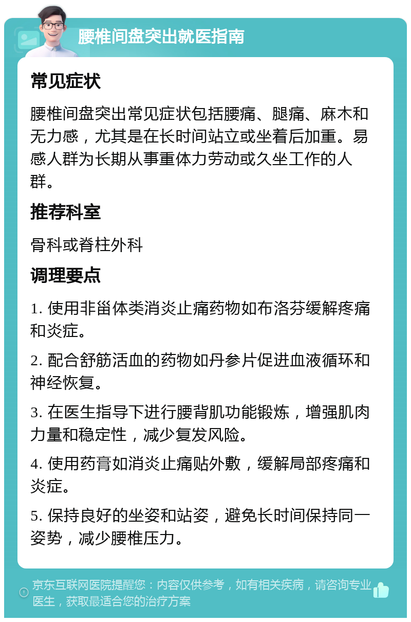 腰椎间盘突出就医指南 常见症状 腰椎间盘突出常见症状包括腰痛、腿痛、麻木和无力感，尤其是在长时间站立或坐着后加重。易感人群为长期从事重体力劳动或久坐工作的人群。 推荐科室 骨科或脊柱外科 调理要点 1. 使用非甾体类消炎止痛药物如布洛芬缓解疼痛和炎症。 2. 配合舒筋活血的药物如丹参片促进血液循环和神经恢复。 3. 在医生指导下进行腰背肌功能锻炼，增强肌肉力量和稳定性，减少复发风险。 4. 使用药膏如消炎止痛贴外敷，缓解局部疼痛和炎症。 5. 保持良好的坐姿和站姿，避免长时间保持同一姿势，减少腰椎压力。