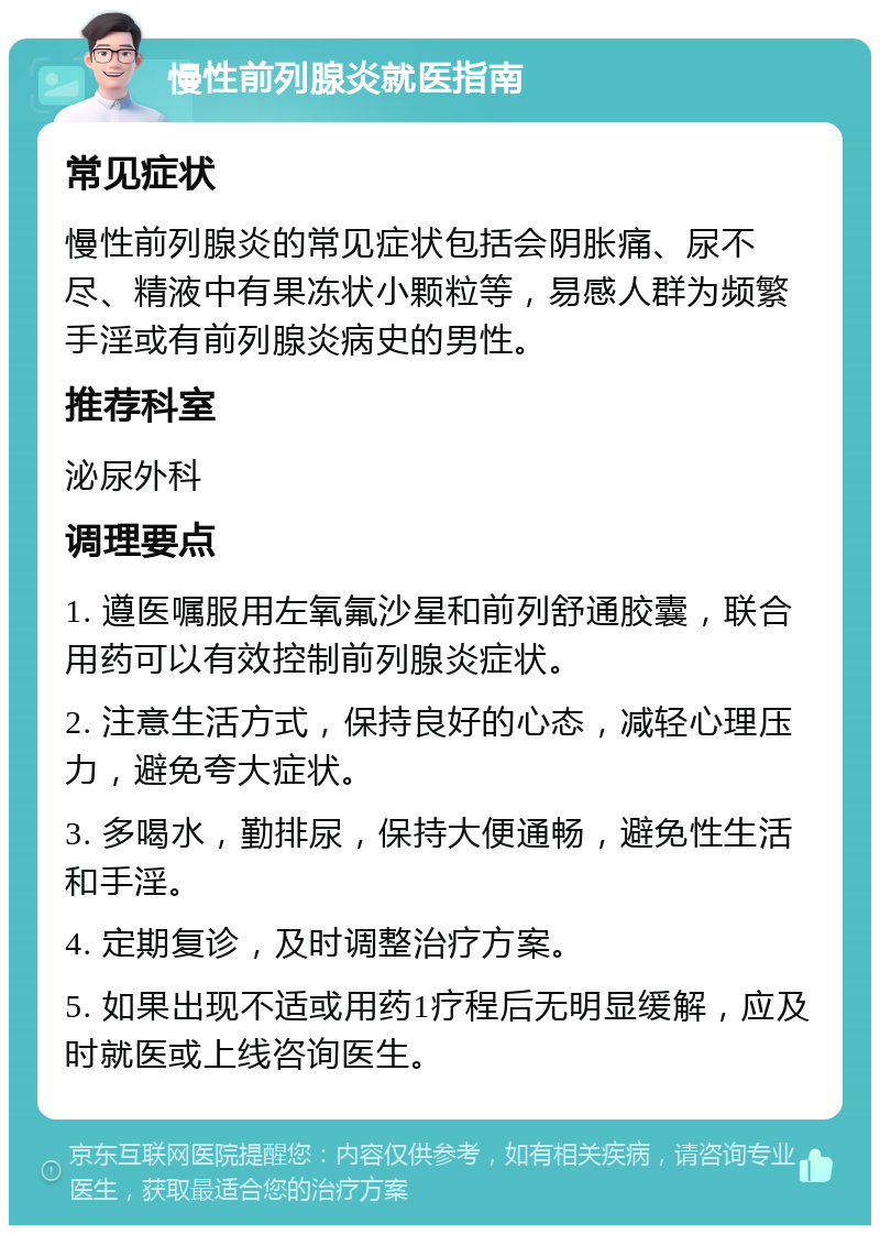 慢性前列腺炎就医指南 常见症状 慢性前列腺炎的常见症状包括会阴胀痛、尿不尽、精液中有果冻状小颗粒等，易感人群为频繁手淫或有前列腺炎病史的男性。 推荐科室 泌尿外科 调理要点 1. 遵医嘱服用左氧氟沙星和前列舒通胶囊，联合用药可以有效控制前列腺炎症状。 2. 注意生活方式，保持良好的心态，减轻心理压力，避免夸大症状。 3. 多喝水，勤排尿，保持大便通畅，避免性生活和手淫。 4. 定期复诊，及时调整治疗方案。 5. 如果出现不适或用药1疗程后无明显缓解，应及时就医或上线咨询医生。