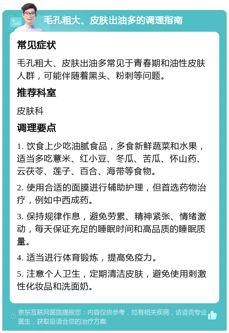 毛孔粗大、皮肤出油多的调理指南 常见症状 毛孔粗大、皮肤出油多常见于青春期和油性皮肤人群，可能伴随着黑头、粉刺等问题。 推荐科室 皮肤科 调理要点 1. 饮食上少吃油腻食品，多食新鲜蔬菜和水果，适当多吃薏米、红小豆、冬瓜、苦瓜、怀山药、云茯苓、莲子、百合、海带等食物。 2. 使用合适的面膜进行辅助护理，但首选药物治疗，例如中西成药。 3. 保持规律作息，避免劳累、精神紧张、情绪激动，每天保证充足的睡眠时间和高品质的睡眠质量。 4. 适当进行体育锻炼，提高免疫力。 5. 注意个人卫生，定期清洁皮肤，避免使用刺激性化妆品和洗面奶。