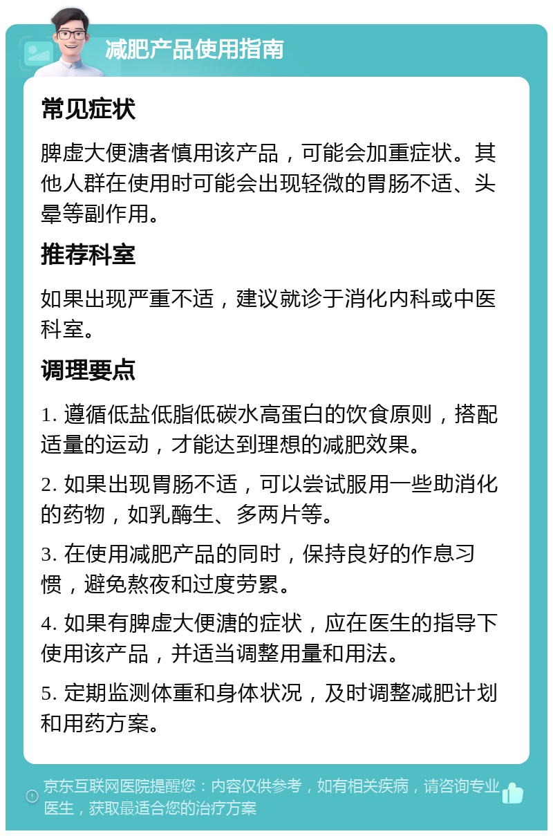 减肥产品使用指南 常见症状 脾虚大便溏者慎用该产品，可能会加重症状。其他人群在使用时可能会出现轻微的胃肠不适、头晕等副作用。 推荐科室 如果出现严重不适，建议就诊于消化内科或中医科室。 调理要点 1. 遵循低盐低脂低碳水高蛋白的饮食原则，搭配适量的运动，才能达到理想的减肥效果。 2. 如果出现胃肠不适，可以尝试服用一些助消化的药物，如乳酶生、多两片等。 3. 在使用减肥产品的同时，保持良好的作息习惯，避免熬夜和过度劳累。 4. 如果有脾虚大便溏的症状，应在医生的指导下使用该产品，并适当调整用量和用法。 5. 定期监测体重和身体状况，及时调整减肥计划和用药方案。