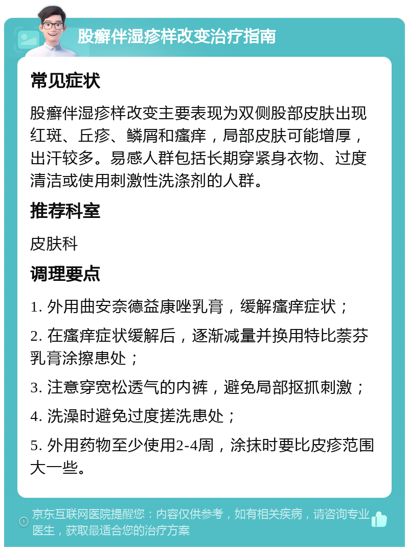 股癣伴湿疹样改变治疗指南 常见症状 股癣伴湿疹样改变主要表现为双侧股部皮肤出现红斑、丘疹、鳞屑和瘙痒，局部皮肤可能增厚，出汗较多。易感人群包括长期穿紧身衣物、过度清洁或使用刺激性洗涤剂的人群。 推荐科室 皮肤科 调理要点 1. 外用曲安奈德益康唑乳膏，缓解瘙痒症状； 2. 在瘙痒症状缓解后，逐渐减量并换用特比萘芬乳膏涂擦患处； 3. 注意穿宽松透气的内裤，避免局部抠抓刺激； 4. 洗澡时避免过度搓洗患处； 5. 外用药物至少使用2-4周，涂抹时要比皮疹范围大一些。