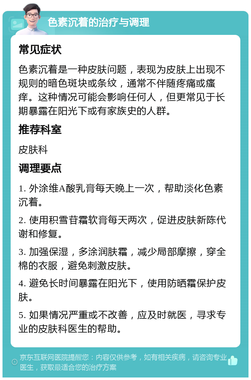 色素沉着的治疗与调理 常见症状 色素沉着是一种皮肤问题，表现为皮肤上出现不规则的暗色斑块或条纹，通常不伴随疼痛或瘙痒。这种情况可能会影响任何人，但更常见于长期暴露在阳光下或有家族史的人群。 推荐科室 皮肤科 调理要点 1. 外涂维A酸乳膏每天晚上一次，帮助淡化色素沉着。 2. 使用积雪苷霜软膏每天两次，促进皮肤新陈代谢和修复。 3. 加强保湿，多涂润肤霜，减少局部摩擦，穿全棉的衣服，避免刺激皮肤。 4. 避免长时间暴露在阳光下，使用防晒霜保护皮肤。 5. 如果情况严重或不改善，应及时就医，寻求专业的皮肤科医生的帮助。