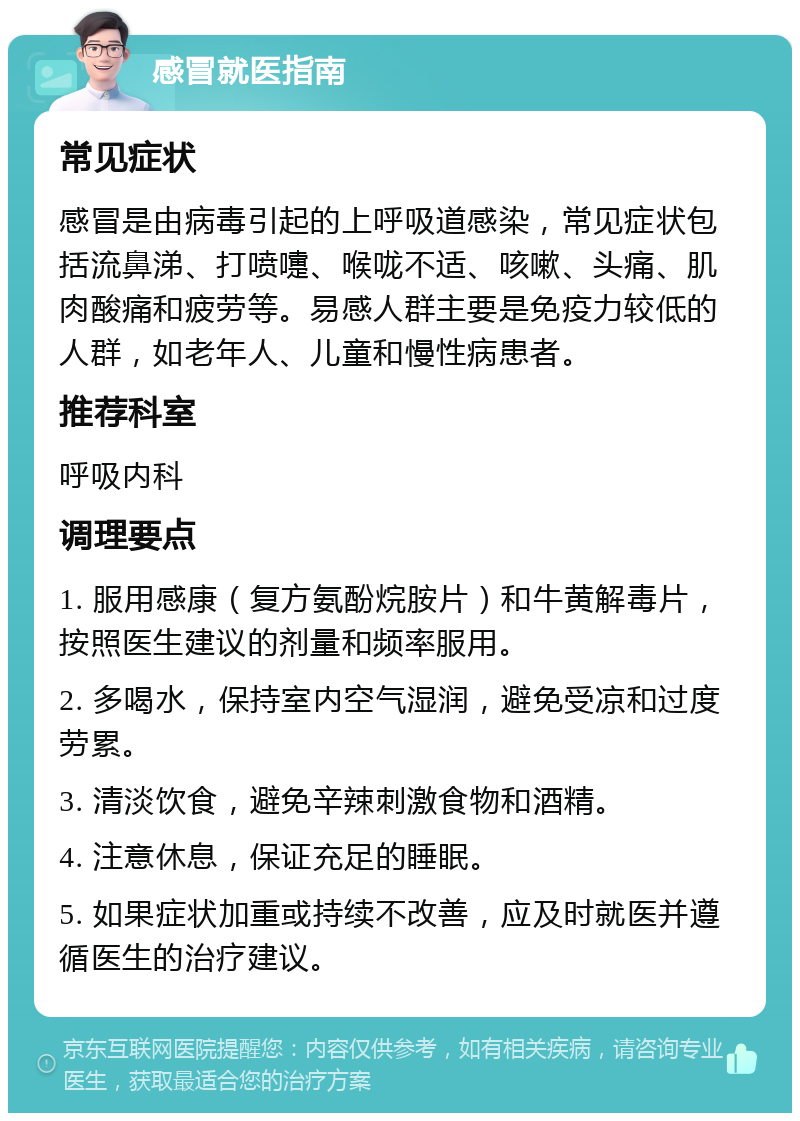 感冒就医指南 常见症状 感冒是由病毒引起的上呼吸道感染，常见症状包括流鼻涕、打喷嚏、喉咙不适、咳嗽、头痛、肌肉酸痛和疲劳等。易感人群主要是免疫力较低的人群，如老年人、儿童和慢性病患者。 推荐科室 呼吸内科 调理要点 1. 服用感康（复方氨酚烷胺片）和牛黄解毒片，按照医生建议的剂量和频率服用。 2. 多喝水，保持室内空气湿润，避免受凉和过度劳累。 3. 清淡饮食，避免辛辣刺激食物和酒精。 4. 注意休息，保证充足的睡眠。 5. 如果症状加重或持续不改善，应及时就医并遵循医生的治疗建议。