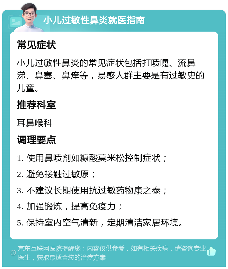 小儿过敏性鼻炎就医指南 常见症状 小儿过敏性鼻炎的常见症状包括打喷嚏、流鼻涕、鼻塞、鼻痒等，易感人群主要是有过敏史的儿童。 推荐科室 耳鼻喉科 调理要点 1. 使用鼻喷剂如糠酸莫米松控制症状； 2. 避免接触过敏原； 3. 不建议长期使用抗过敏药物康之泰； 4. 加强锻炼，提高免疫力； 5. 保持室内空气清新，定期清洁家居环境。