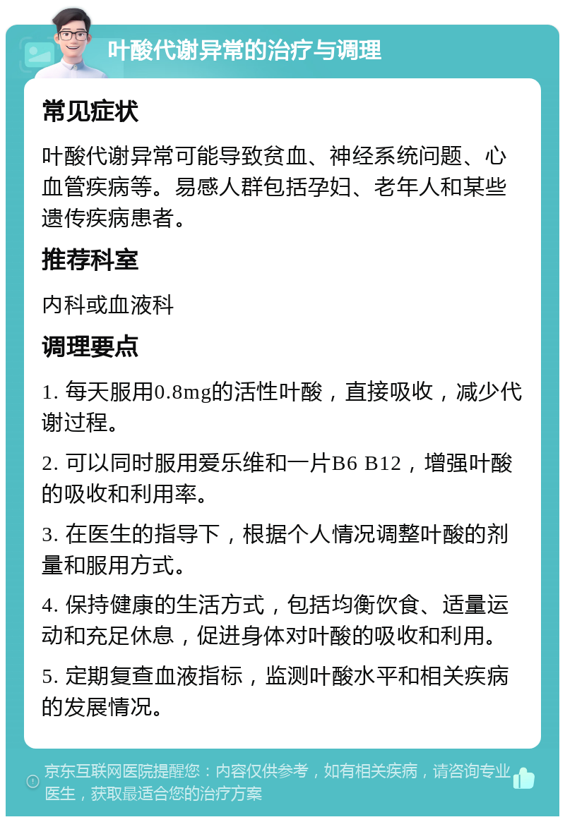 叶酸代谢异常的治疗与调理 常见症状 叶酸代谢异常可能导致贫血、神经系统问题、心血管疾病等。易感人群包括孕妇、老年人和某些遗传疾病患者。 推荐科室 内科或血液科 调理要点 1. 每天服用0.8mg的活性叶酸，直接吸收，减少代谢过程。 2. 可以同时服用爱乐维和一片B6 B12，增强叶酸的吸收和利用率。 3. 在医生的指导下，根据个人情况调整叶酸的剂量和服用方式。 4. 保持健康的生活方式，包括均衡饮食、适量运动和充足休息，促进身体对叶酸的吸收和利用。 5. 定期复查血液指标，监测叶酸水平和相关疾病的发展情况。