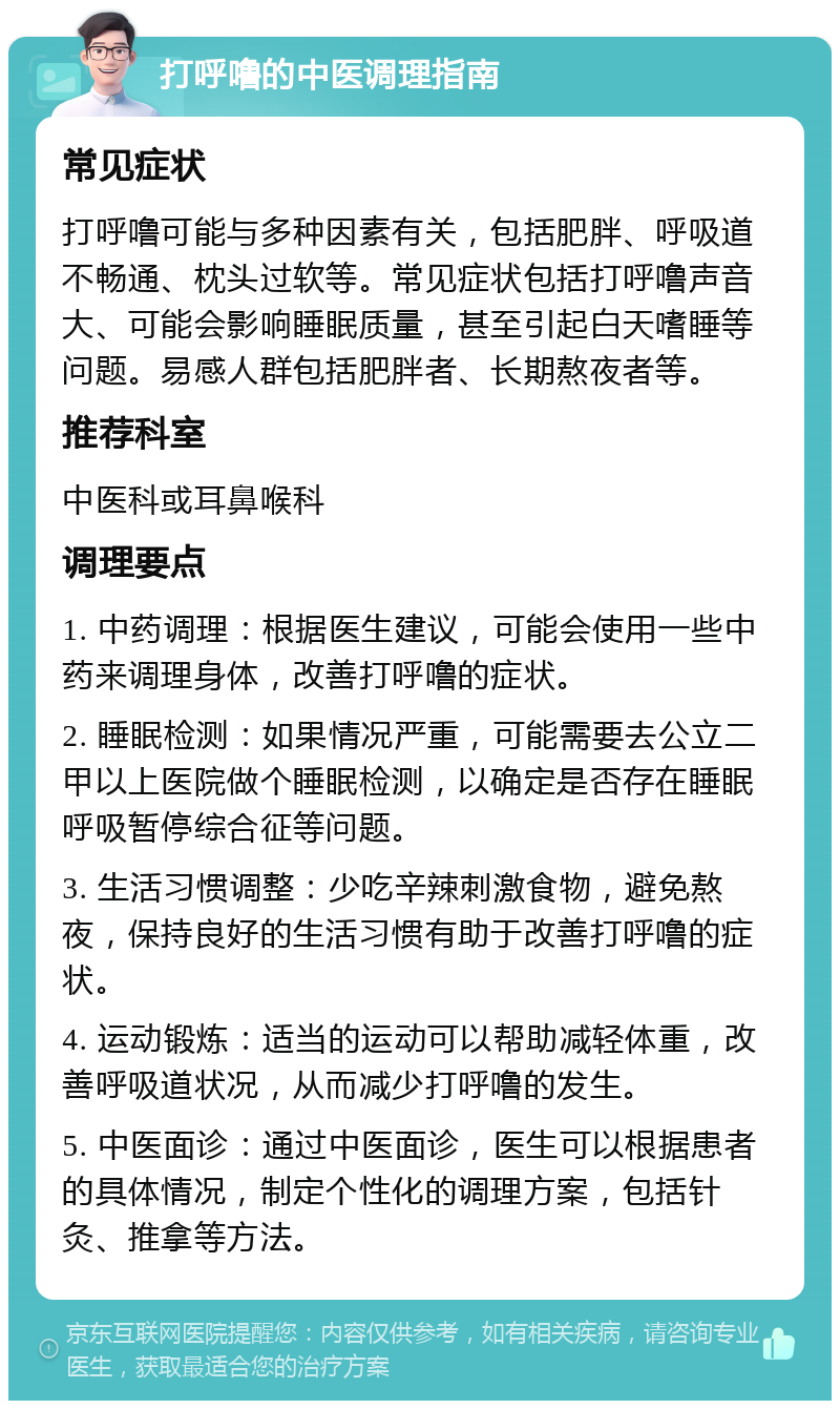 打呼噜的中医调理指南 常见症状 打呼噜可能与多种因素有关，包括肥胖、呼吸道不畅通、枕头过软等。常见症状包括打呼噜声音大、可能会影响睡眠质量，甚至引起白天嗜睡等问题。易感人群包括肥胖者、长期熬夜者等。 推荐科室 中医科或耳鼻喉科 调理要点 1. 中药调理：根据医生建议，可能会使用一些中药来调理身体，改善打呼噜的症状。 2. 睡眠检测：如果情况严重，可能需要去公立二甲以上医院做个睡眠检测，以确定是否存在睡眠呼吸暂停综合征等问题。 3. 生活习惯调整：少吃辛辣刺激食物，避免熬夜，保持良好的生活习惯有助于改善打呼噜的症状。 4. 运动锻炼：适当的运动可以帮助减轻体重，改善呼吸道状况，从而减少打呼噜的发生。 5. 中医面诊：通过中医面诊，医生可以根据患者的具体情况，制定个性化的调理方案，包括针灸、推拿等方法。